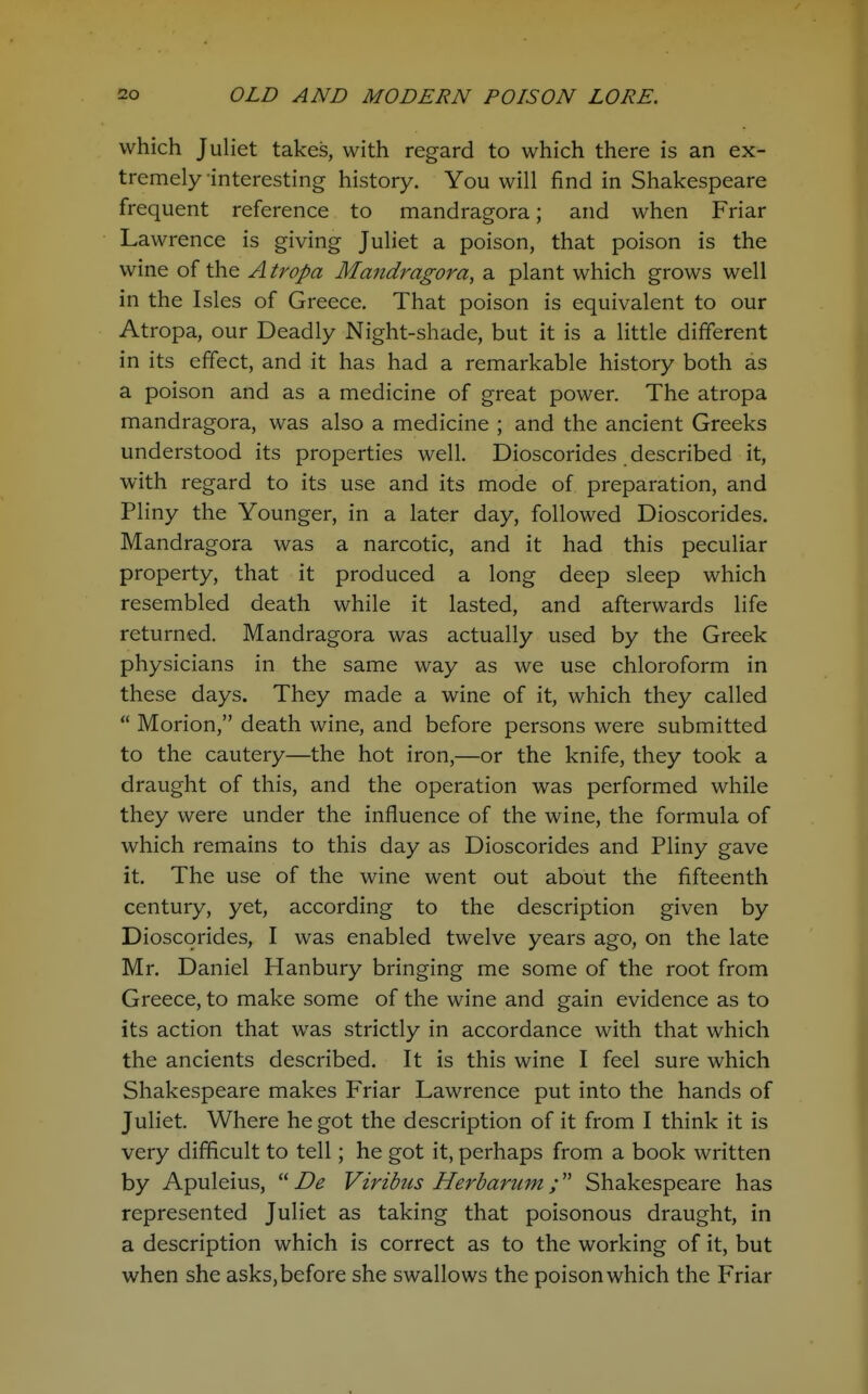 which Juliet takes, with regard to which there is an ex- tremely interesting history. You will find in Shakespeare frequent reference to mandragora; and when Friar Lawrence is giving Juliet a poison, that poison is the wine of the A tropa Mandragora, a plant which grows well in the Isles of Greece. That poison is equivalent to our Atropa, our Deadly Night-shade, but it is a little different in its effect, and it has had a remarkable history both as a poison and as a medicine of great power. The atropa mandragora, was also a medicine ; and the ancient Greeks understood its properties well. Dioscorides described it, with regard to its use and its mode of preparation, and Pliny the Younger, in a later day, followed Dioscorides. Mandragora was a narcotic, and it had this peculiar property, that it produced a long deep sleep which resembled death while it lasted, and afterwards life returned. Mandragora was actually used by the Greek physicians in the same way as we use chloroform in these days. They made a wine of it, which they called  Morion, death wine, and before persons were submitted to the cautery—the hot iron,—or the knife, they took a draught of this, and the operation was performed while they were under the influence of the wine, the formula of which remains to this day as Dioscorides and Pliny gave it. The use of the wine went out about the fifteenth century, yet, according to the description given by Dioscorides, I was enabled twelve years ago, on the late Mr. Daniel Hanbury bringing me some of the root from Greece, to make some of the wine and gain evidence as to its action that was strictly in accordance with that which the ancients described. It is this wine I feel sure which Shakespeare makes Friar Lawrence put into the hands of Juliet. Where he got the description of it from I think it is very difficult to tell; he got it, perhaps from a book written by Apuleius,  De Viribus Herbarum ; Shakespeare has represented Juliet as taking that poisonous draught, in a description which is correct as to the working of it, but when she asks,before she swallows the poison which the Friar