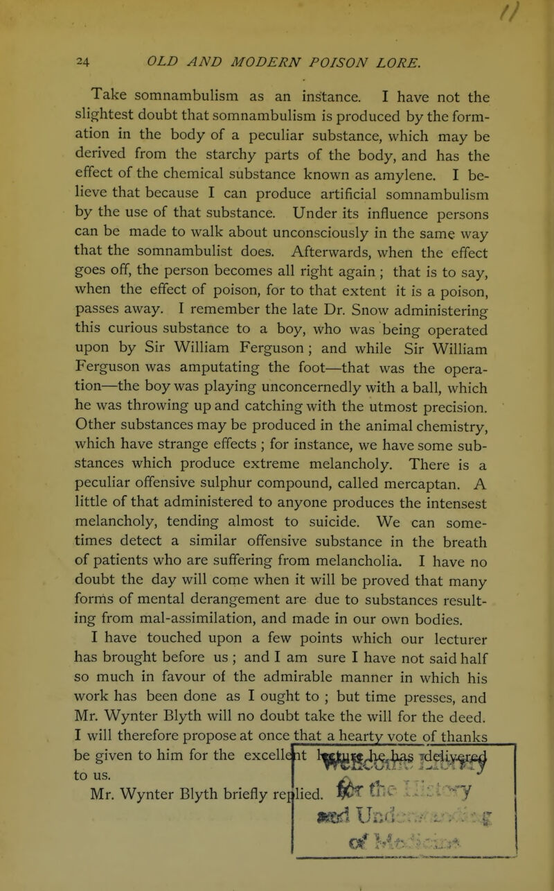 Take somnambulism as an instance. I have not the sHcrhtest doubt that somnambulism is produced by the form- ation in the body of a peculiar substance, which may be derived from the starchy parts of the body, and has the effect of the chemical substance known as amylene. I be- lieve that because I can produce artificial somnambulism by the use of that substance. Under its influence persons can be made to walk about unconsciously in the same way that the somnambulist does. Afterwards, when the effect goes off, the person becomes all right again; that is to say, when the effect of poison, for to that extent it is a poison, passes away. I remember the late Dr. Snow administering this curious substance to a boy, who was being operated upon by Sir William Ferguson ; and while Sir William Ferguson was amputating the foot—that was the opera- tion—the boy was playing unconcernedly with a ball, which he was throwing up and catching with the utmost precision. Other substances may be produced in the animal chemistry, which have strange effects ; for instance, we have some sub- stances which produce extreme melancholy. There is a peculiar offensive sulphur compound, called mercaptan. A little of that administered to anyone produces the intensest melancholy, tending almost to suicide. We can some- times detect a similar offensive substance in the breath of patients who are suffering from melancholia. I have no doubt the day will come when it will be proved that many fornls of mental derangement are due to substances result- ing from mal-assimilation, and made in our own bodies. I have touched upon a few points which our lecturer has brought before us ; and I am sure I have not said half so much in favour of the admirable manner in which his work has been done as I ought to ; but time presses, and Mr. Wynter Blyth will no doubt take the will for the deed. I will therefore propose at once that a hearty vote of thanks be given to him for the excellait ^^f^g/^Kj^^ to us. r ' -y Mr. Wynter Blyth briefly reijlied. ti^^