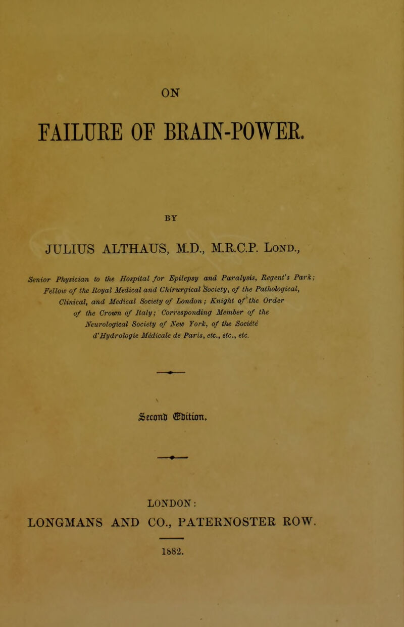 FAILURE OF BRAIN-POWER. JULIUS ALTHAUS, M.D., M.R.C.P. Lond., Senior Physician to tiie Hospital for Epilepsy and Paralysis, Regent's Park; Fellow of the Royal Medical and Chirurgical Society, of the Pathological, Clinical, and Medical Society of London; Knight of the Order of the Croten of Italy; Corresponding Member of the ^Neurological Society of New York, of the SocUti d'Mydrologie Midicale de Paris, etc., etc., etc. LONDON: LONGMANS AND CO., PATERNOSTER ROW. BY 1682.