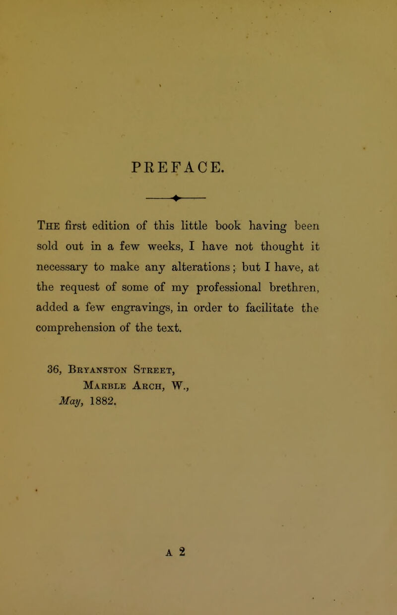 PREFACE. The first edition of this little book having been sold out in a few weeks, I have not thought it necessary to make any alterations; but I have, at the request of some of ray professional brethren, added a few engravings, in order to facilitate the comprehension of the text. 36, Bbyanston Street, Marble Arch, W., May, 1882.