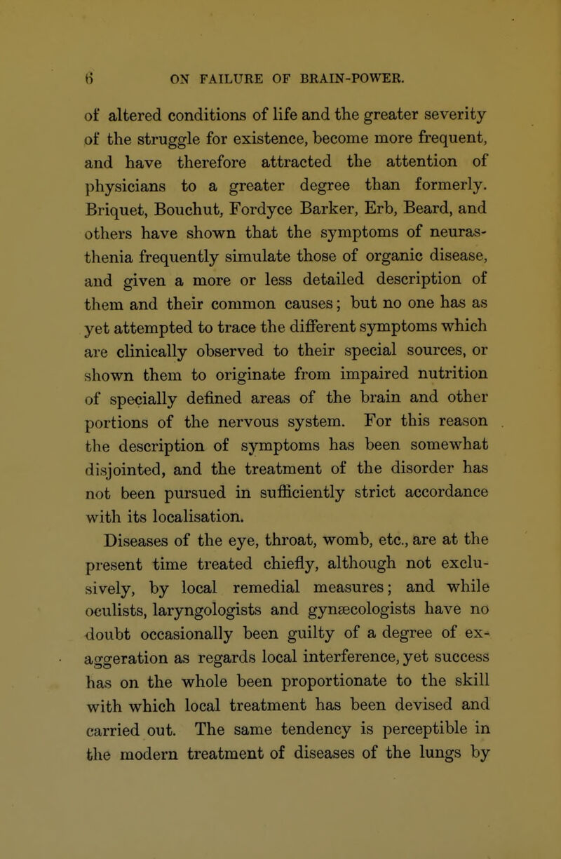 of altered conditions of life and the greater severity of the struggle for existence, become more frequent, and have therefore attracted the attention of physicians to a greater degree than formerly. Briquet, Bouchut, Fordyce Barker, Erb, Beard, and others have shown that the symptoms of neuras- thenia frequently simulate those of organic disease, and given a more or less detailed description of them and their common causes; but no one has as yet attempted to trace the different symptoms which are clinically observed to their special sources, or shown them to originate from impaired nutrition of specially defined areas of the brain and other portions of the nervous system. For this reason the description of symptoms has been somewhat disjointed, and the treatment of the disorder has not been pursued in sufficiently strict accordance with its localisation. Diseases of the eye, throat, womb, etc., are at the present time treated chiefly, although not exclu- sively, by local remedial measures; and while oculists, laryngologists and gynaecologists have no doubt occasionally been guilty of a degree of ex- aggeration as regards local interference, yet success has on the whole been proportionate to the skill with which local treatment has been devised and carried out. The same tendency is perceptible in the modern treatment of diseases of the lungs by