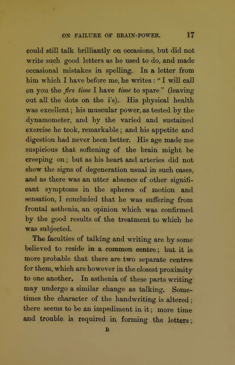 could still talk brilliantly on occasions, but did not write such good letters as he used to do, and made occasional mistakes in spelling. In a letter from him which I have before me, he writes :  I will call on you the firs tiim I have time to spare  (leaving out all the dots on the i's). His physical health was excellent; his muscular power, as tested by the dynamometer, and by the varied and sustained exercise he took, remarkable; and his appetite and digestion had never been better. His age made me suspicious that softening of the brain might be creeping on; but as his heart and arteries did not show the signs of degeneration usual in such cases, and as there was an utter absence of other signifi- cant symptoms in the spheres of motion and sensation, I concluded that he was suffering from frontal asthenia, an opinion which was confirmed by the good results of the treatment to which he Was subjected. The faculties of talking and writing are by some believed to reside in a common centre; but it is more probable that there are two separate centres for them, which are however in the closest proximity to one another. In asthenia of these parts writing may undergo a similar change as talking. Some- times the character of the handwriting is altered; there seems to be an impediment in it; more time and trouble is required in forming the letters- B