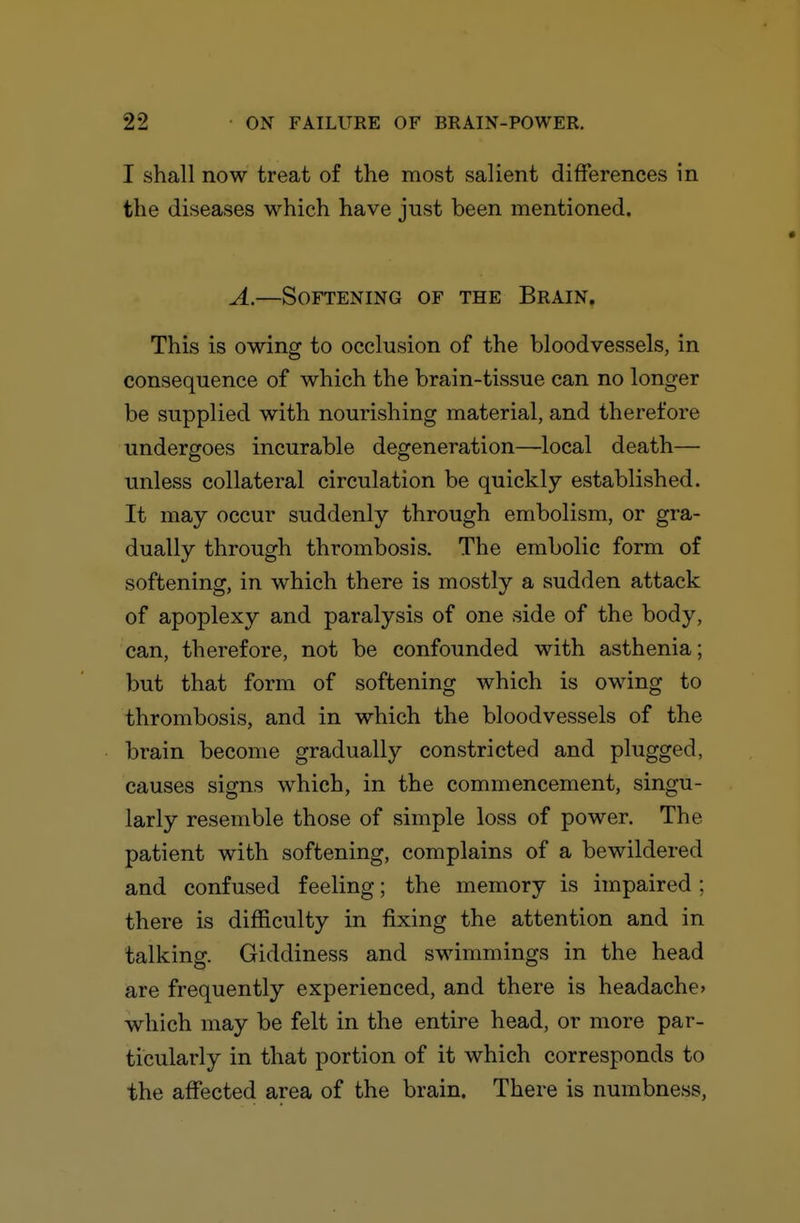 I shall now treat of the most salient differences in the diseases which have just been mentioned. A.—Softening of the Brain. This is owing to occlusion of the bloodvessels, in consequence of which the brain-tissue can no longer be supplied with nourishing material, and therefore undergoes incurable degeneration—local death— unless collateral circulation be quickly established. It may occur suddenly through embolism, or gra- dually through thrombosis. The embolic form of softening, in which there is mostly a sudden attack of apoplexy and paralysis of one side of the body, can, therefore, not be confounded with asthenia; but that form of softening which is owing to thrombosis, and in which the bloodvessels of the brain become gradually constricted and plugged, causes signs which, in the commencement, singu- larly resemble those of simple loss of power. The patient with softening, complains of a bewildered and confused feeling; the memory is impaired ; there is difficulty in fixing the attention and in talking. Giddiness and swimmings in the head are frequently experienced, and there is headache> which may be felt in the entire head, or more par- ticularly in that portion of it which corresponds to the affected area of the brain. There is numbness.