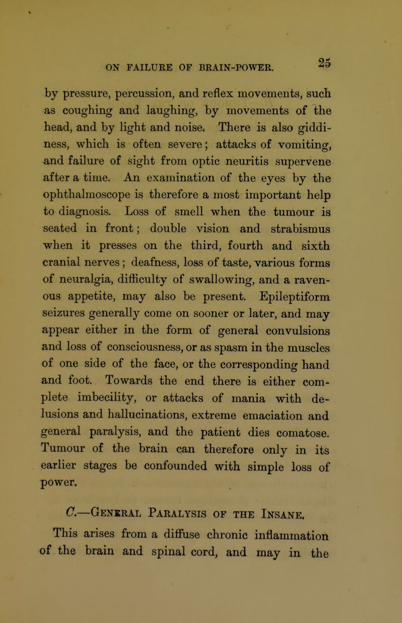 by pressure, percussion, and reflex movements, such as coughing and laughing, by movements of the head, and by light and noise. There is also giddi- ness, which is often severe; attacks of vomiting, and failure of sight from optic neuritis supervene after a time. An examination of the eyes by the ophthalmoscope is therefore a most important help to diagnosis. Loss of smell when the tumour is seated in front; double vision and strabismus when it presses on the third, fourth and sixth cranial nerves; deafness, loss of taste, various forms of neuralgia, difficulty of swallowing, and a raven- ous appetite, may also be present. Epileptiform seizures generally come on sooner or later, and may appear either in the form of general convulsions and loss of consciousness, or as spasm in the muscles of one side of the face, or the corresponding hand and foot. Towards the end there is either com- plete imbecility, or attacks of mania with de- lusions and hallucinations, extreme emaciation and general paralysis, and the patient dies comatose. Tumour of the brain can therefore only in its earlier stages be confounded with simple loss of power. C.—General Paralysis of the Insane, This arises from a diffuse chronic inflammation of the brain and spinal cord, and may in the