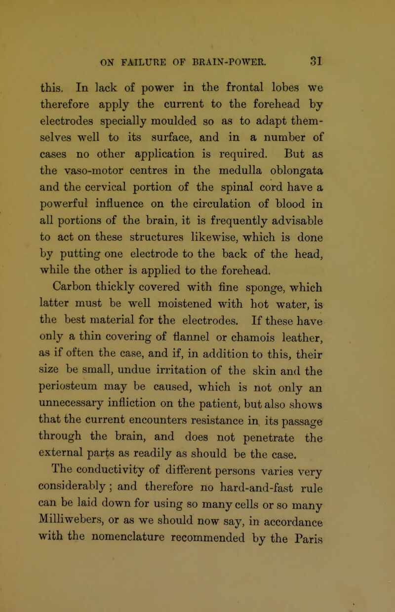 this. In lack of power in the frontal lobes we therefore apply the current to the forehead by- electrodes specially moulded so as to adapt them- selves well to its surface, and in a number of cases no other application is required. But as the vaso-motor centres in the medulla oblongata and the cervical portion of the spinal cord have a powerful influence on the circulation of blood in all portions of the brain, it is frequently advisable to act on these structures likewise, which is done by putting one electrode to the back of the head, while the other is applied to the forehead. Carbon thickly covered with fine sponge, which latter must be well moistened with hot water, is the best material for the electrodes. If these have only a thin covering of flannel or chamois leather, as if often the case, and if, in addition to this, their size be small, undue irritation of the skin and the periosteum may be caused, which is not only an unnecessary infliction on the patient, but also shows that the current encounters resistance in, its passage through the brain, and does not penetrate the external parts as readily as should be the case. The conductivity of different persons varies very considerably ; and therefore no hard-and-fast rule can be laid down for using so many cells or so many Milliwebers, or as we should now say, in accordance with the nomenclature recommended by the Paris