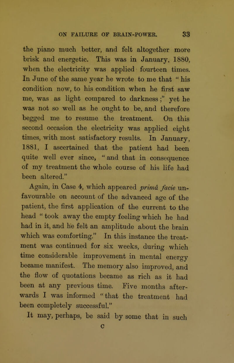the piano much better, and felt altogether more brisk and energetic. This was in January, 1880, when the electricity was applied fourteen times. In June of the same year he wrote to me that  his condition now, to his condition when he first saw me, was as light compared to darkness ; yet he was not so well as he ought to be, and therefore begged me to resume the treatment. On this second occasion the electricity was applied eight times, with most satisfactory results. In January, 1881, I ascertained that the patient had been quite well ever since,  and that in consequence of my treatment the whole course of his life had been altered. Again, in Case 4, which appeared prima facie un- favourable on account of the advanced age of the patient, the first application of the current to the head  took away the empty feeling which he had had in it, and he felt an amplitude about the brain which was comforting. In this instance the treat- ment was continued for six weeks, during which time considerable improvement in mental energy became manifest. The memory also improved, and the flow of quotations became as rich as it had been at any previous time. Five months after- wards I was informed that the treatment had been completely successful. It may, perhaps, be said by some that in such c