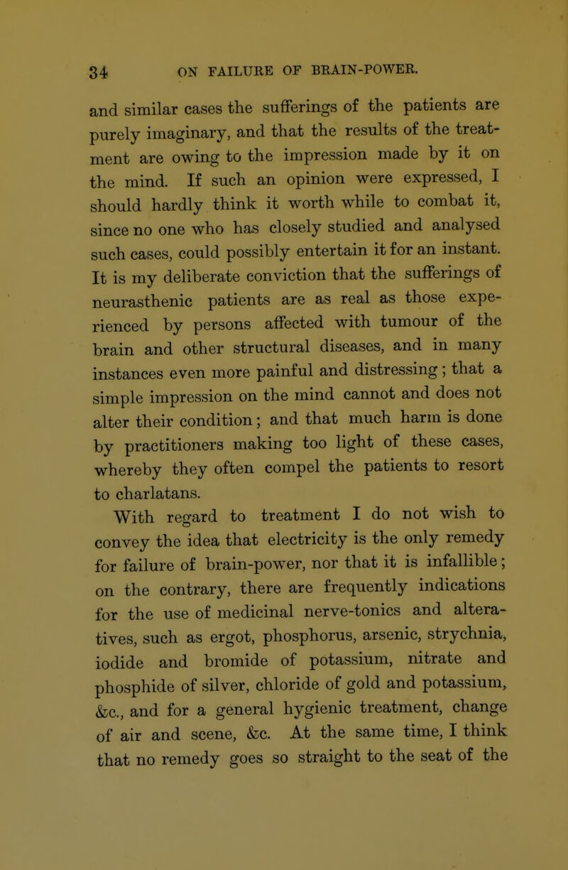 and similar cases the sufferings of the patients are purely imaginary, and that the results of the treat- ment are owing to the impression made by it on the mind. If such an opinion were expressed, I should hardly think it worth while to combat it, since no one who has closely studied and analysed such cases, could possibly entertain it for an instant. It is my deliberate conviction that the sufferings of neurasthenic patients are as real as those expe- rienced by persons affected with tumour of the brain and other structural diseases, and in many instances even more painful and distressing; that a simple impression on the mind cannot and does not alter their condition; and that much harm is done by practitioners making too light of these cases, whereby they often compel the patients to resort to charlatans. With regard to treatment I do not wish to convey the idea that electricity is the only remedy for failure of brain-power, nor that it is infallible; on the contrary, there are frequently indications for the use of medicinal nerve-tonics and altera- tives, such as ergot, phosphorus, arsenic, strychnia, iodide and bromide of potassium, nitrate and phosphide of silver, chloride of gold and potassium, &c., and for a general hygienic treatment, change of air and scene, fee. At the same time, I think that no remedy goes so straight to the seat of the