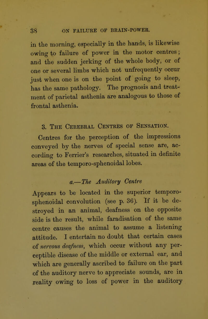 in tlie morning, especially in the hands, is likewise owing to failure of power in the motor centres; and the sudden jerking of the whole body, or of one or several limbs which not unfrequently occur just when one is on the point of going to sleep, has the same pathology. The prognosis and treat- ment of parietal asthenia are analogous to those of frontal asthenia. 3. The Cerebral Centres of Sensation. Centres for the perception of the impressions conveyed by the nerves of special sense ate, ac- cording to Ferrier's researches, situated in definite areas of the temporo-sphenoidal lobes. a.—The Auditory Centre Appears to be located in the superior temporo- sphenoidal convolution (see p. 36). If it be de- stroyed in an animal, deafness on the opposite side is the result, while faradisation of the same centre causes the animal to assume a listening attitude. I entertain no doubt that certain cases of nervous deafness, which occur without any per- ceptible disease of the middle or external ear, and which are generally ascribed to failure on the part of the auditory nerve to appreciate sounds, are in reality owing to loss of power in the auditory