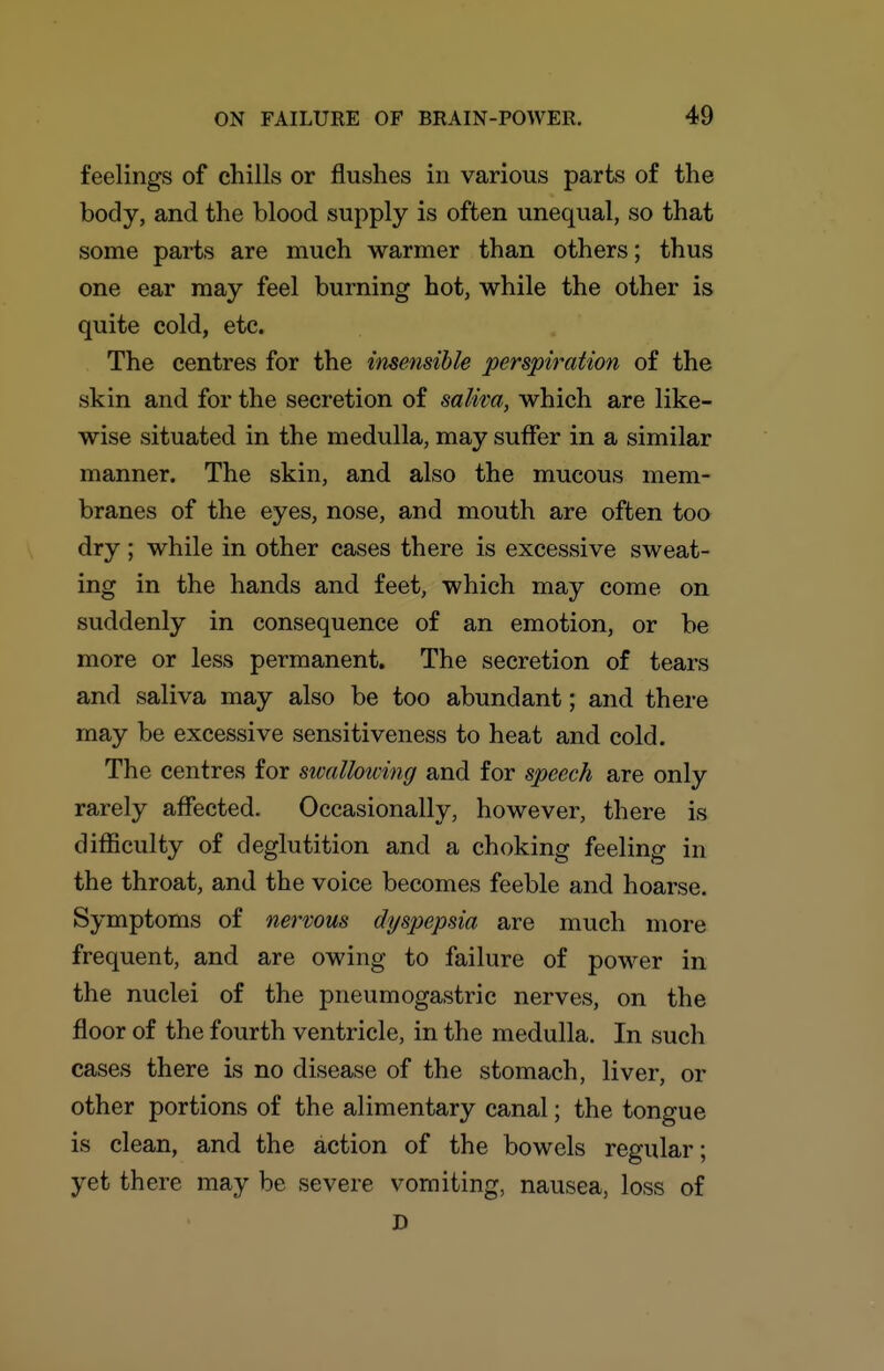 feelings of chills or flushes in various parts of the body, and the blood supply is often unequal, so that some parts are much warmer than others; thus one ear may feel burning hot, while the other is quite cold, etc. The centres for the insensible perspiration of the skin and for the secretion of saliva, which are like- wise situated in the medulla, may suffer in a similar manner. The skin, and also the mucous mem- branes of the eyes, nose, and mouth are often too dry; while in other cases there is excessive sweat- ing in the hands and feet, which may come on suddenly in consequence of an emotion, or be more or less permanent. The secretion of tears and saliva may also be too abundant; and there may be excessive sensitiveness to heat and cold. The centres for sivallowing and for speech are only rarely affected. Occasionally, however, there is difficulty of deglutition and a choking feeling in the throat, and the voice becomes feeble and hoarse. Symptoms of nervous dyspepsia are much more frequent, and are owing to failure of power in the nuclei of the pneumogastric nerves, on the floor of the fourth ventricle, in the medulla. In such cases there is no disease of the stomach, liver, or other portions of the alimentary canal; the tongue is clean, and the action of the bowels regular; yet there may be severe vomiting, nausea, loss of D