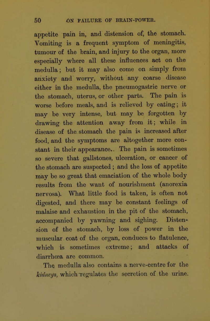 appetite pain in, and distension of, the stomach. Vomiting is a frequent symptom of meningitis, tumour of the brain, and injury to the organ, more especially where all these influences act on the medulla; but it may also come on simply from anxiety and worry, without any coarse disease either in the medulla, the pneumogastric nerve or the stomach, uterus, or other parts. The pain is worse before meals, and is relieved by eating; it may be very intense, but may be forgotten by drawing the attention away from it; while in disease of the stomach the pain is increased after food, and the symptoms are altogether more con- stant in their appearance.. The pain is sometimes so severe that gallstones, ulceration, or cancer of the stomach are suspected ; and the loss of appetite may be so great that emaciation of the whole body results from the want of nourishment (anorexia nervosa). What little food is taken, is often not digested, and there may be constant feelings of malaise and exhaustion in the pit of the stomach, accompanied by yawning and sighing. Disten- sion of the stomach, by loss of power in the muscular coat of the oi'gan, conduces to flatulence, which is sometimes extreme; and attacks of diaiThoea are common. The medulla also contains a nerve-centre for the kklnet/s, which regulates the secretion of the urine.