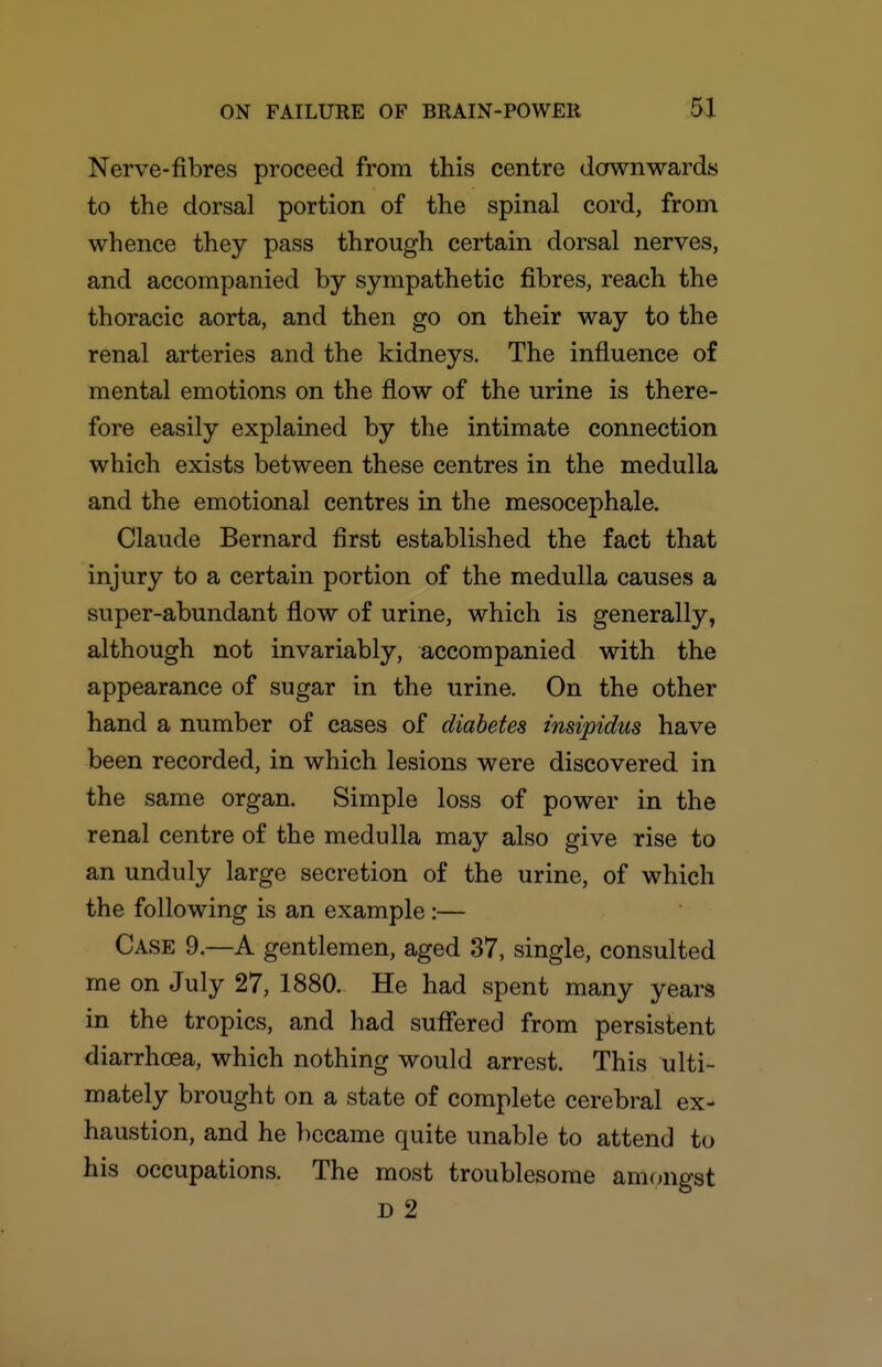 Nerve-fibres proceed from this centre downwards to the dorsal portion of the spinal cord, from whence they pass through certain dorsal nerves, and accompanied by sympathetic fibres, reach the thoracic aorta, and then go on their way to the renal arteries and the kidneys. The influence of mental emotions on the flow of the urine is there- fore easily explained by the intimate connection which exists between these centres in the medulla and the emotional centres in the mesocephale. Claude Bernard first established the fact that injury to a certain portion of the medulla causes a super-abundant flow of urine, which is generally, although not invariably, accompanied with the appearance of sugar in the urine. On the other hand a number of cases of diabetes insipidus have been recorded, in which lesions were discovered in the same organ. Simple loss of power in the renal centre of the medulla may also give rise to an unduly large secretion of the urine, of which the following is an example:— Case 9.—A gentlemen, aged 37, single, consulted me on July 27, 1880. He had spent many years in the tropics, and had suffered from persistent diarrhoea, which nothing would arrest. This ulti- mately brought on a state of complete cerebral ex- haustion, and he })ccame quite unable to attend to his occupations. The most troublesome amongst D 2