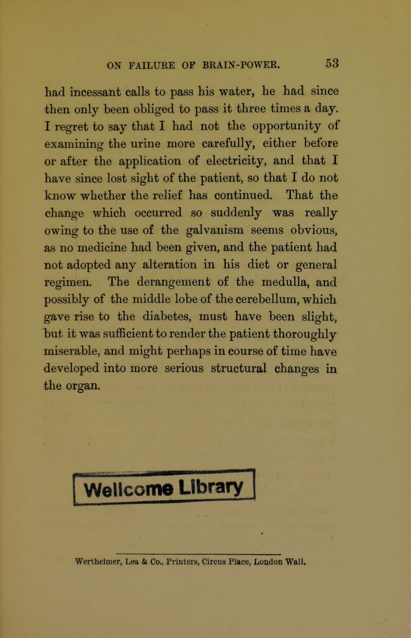 had incessant calls to pass his water, he had since then only been obliged to pass it three times a day. I regret to say that I had not the opportunity of examining the urine more carefully, either before or after the application of electricity, and that I have since lost sight of the patient, so that I do not know whether the relief has continued. That the change which occurred so suddenly was really owing to the use of the galvanism seems obvious, as no medicine had been given, and the patient had not adopted any alteration in his diet or general regimen. The derangement of the medulla, and possibly of the middle lobe of the cerebellum, which gave rise to the diabetes, must have been slight, but it was sufficient to render the patient thoroughly miserable, and might perhaps in course of time have developed into more serious structural changes in the organ. I WeHcome Library j Wertheimer, Lea & Co., Printers, Circus Place, Loudon Wall,