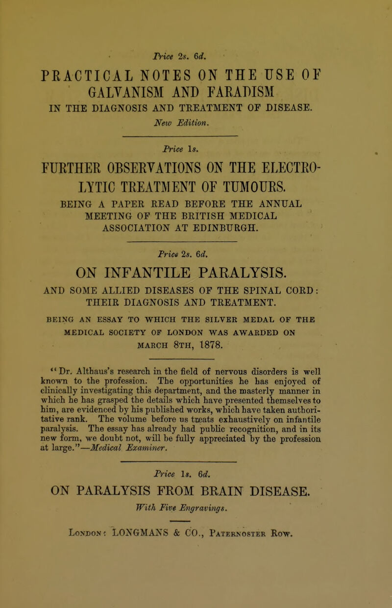 Price 2s. 6d. PEACTICAL NOTES ON THE USE OE GALVANISM AND EAEADISM IN THE DIAGNOSIS AND TREATMENT OF DISEASE. New Edition. Price \s. FURTHER OBSERVATIONS ON THE ELECTRO- LYTIC TREATMENT OF TUMOURS. BEING A PAPEE READ BEFORE THE ANNUAL MEETING OF THE BRITISH MEDICAL ASSOCIATION AT EDINBURGH. Price 2s. 6«?. ON INFANTILE PARALYSIS. AND SOME ALLIED DISEASES OF THE SPINAL CORD: THEIR DIAGNOSIS AND TREATMENT. BEING AN ESSAY TO WHICH THE SILVER MEDAL OF THE MEDICAL SOCIETY OF LONDON WAS AWARDED ON MARCH 8th, 1878. Dr. Althaus's research in the field of nervous disorders is well known to the profession. The opportunities he has enjoyed of clinically investigating this department, and the masterly manner in which he has grasped the details which have presented themselves to him, are evidenced hy his published works, which have taken authori- tative rank. The volume before us tteats exhaustively on infantile paralysis. The essay has already had public recognition, and in its new form, we doubt not, will be fully appreciated by the profession at large.—Medical Examiner. Price \s. 6d. ON PARALYSIS FROM BRAIN DISEASE. TFith Five Engravings.