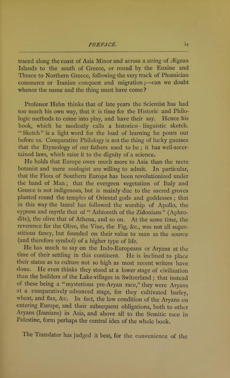 traced along the coast of Asia Minor and across a string of ^gean Islands to the south of Greece, or round by the Euxine and Thrace to Northern Greece, following the very track of Phoenician commerce or Iranian conquest and migration;—can we doubt whence the name and the thing must have come ? Professor Hehn thinks that of late years the Scientist has had too much his own way, that it is time for the Historic and Philo- logic methods to come into play, and have their say. Hence his book, which he modestly calls a historico - linguistic sketch. Sketch is a light word for the load of learning he pours out before us. Comparative Philology is not the thing of lucky guesses that the Etymology of our fathers used to be; it has well-ascer- tained laws, which raise it to the dignity of a science. He holds that Europe owes much more to Asia than the mere botanist and mere zoologist are willing to admit. In particular, that the Flora of Southern Europe has been revolutionized under the hand of Man; that the evergeen vegetation of Italy and Greece is not indigenous, but is mainly due to the sacred groves planted round the temples of Oriental gods and goddesses ; that in this way the laurel has followed the worship of Apollo, the cypress and myrtle that of  Ashtoreth of the Zidonians  (Aphro- dite), the olive that of Athena, and so on. At the same time, the reverence for the Olive, the Vine, the Fig, &c., was not all super- stitious fancy, but founded on their value to man as the source (and therefore symbol) of a higher type of life. He has much to say on the Indo-Europeans or Aryans at the time of their settling in this continent. He is inclined to place their status as to culture not so high as most recent writers have done. He even thinks they stood at a lower stage of civilization than the builders of the Lake-villages in Switzerland ; that instead of these being a mysterious pre-Aryan race, they were Aryans at a comparatively advanced stage, for they cultivated barley, wheat, and flax, &c. In fact, the low condition of the Aryans on entering Europe, and their subsequent obligations, both to other Aryans (Iranians) in Asia, and above all to the Semitic race in Palestine, form perhaps the central idea of the whole book. The Translator has judged it best, for the convenience of the