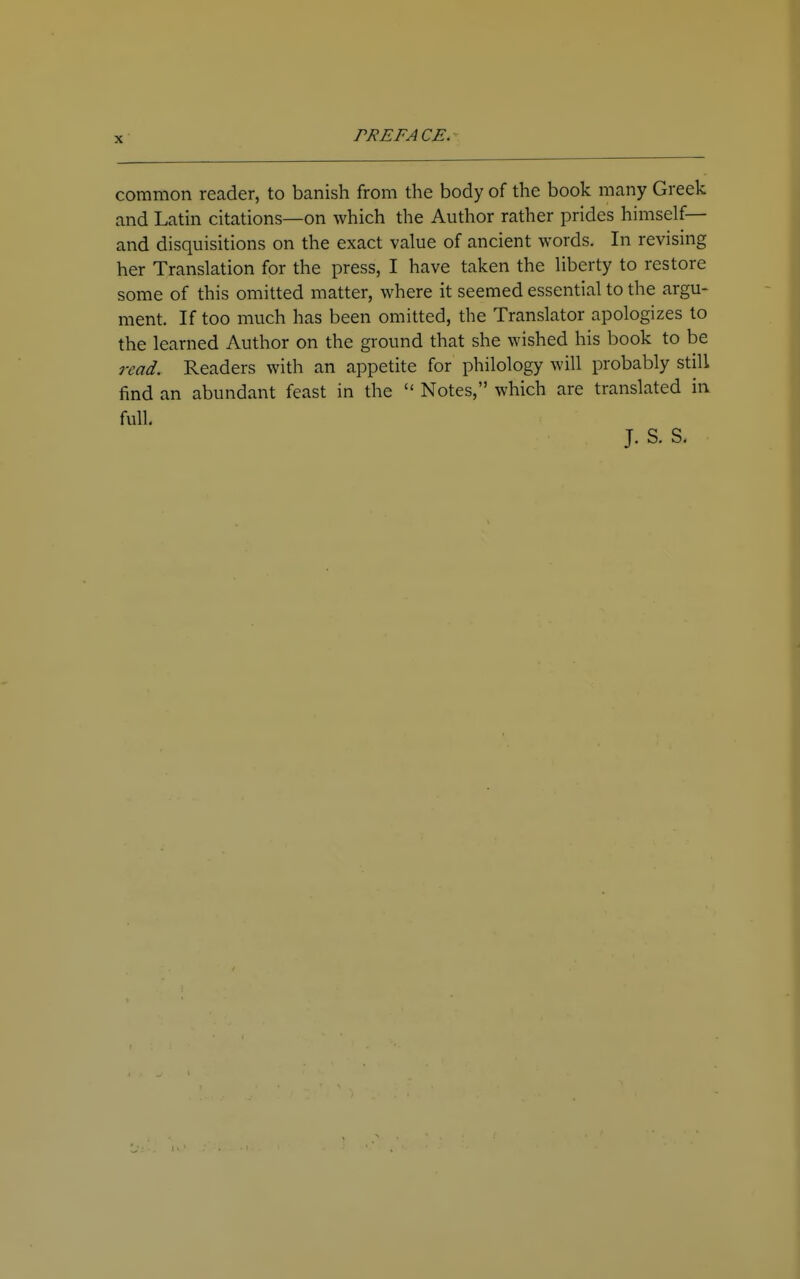 common reader, to banish from the body of the book many Greek and Latin citations—on which the Author rather prides himself— and disquisitions on the exact value of ancient words. In revising her Translation for the press, I have taken the liberty to restore some of this omitted matter, where it seemed essential to the argu- ment. If too much has been omitted, the Translator apologizes to the learned Author on the ground that she wished his book to be read. Readers with an appetite for philology will probably still find an abundant feast in the Notes, which are translated ia full J. S. S.