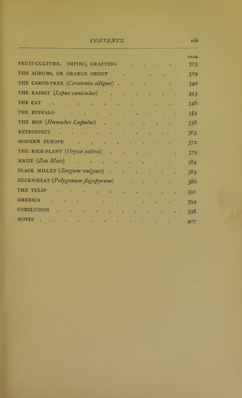 PACK FRUIT-CULTURE. IMPING, GRAFTING .... 323 THE AGRUMI, OR ORANGE GROUP 329 THE CAROB-TREE {Ceratojiia siliqua) 340 THE RABBIT [Leptis cunicuhis) 343 THE CAT 346 THE BUFFALO 354 THE HOP i^Hiinmlits Lupithis) 358 RETROSPECT 363 MODERN EUROPE 372 THE RICE-PLANT {Oryza sativa) 379 MAIZE {Zea Mais) 384 BLACK MILLET {Sorgum vulgare) 385 BUCKWHEAT {Polygonum fagopynini) .... 386 THE TULIP 3gi AMERICA . 3g^ CONCLUSION 3gg