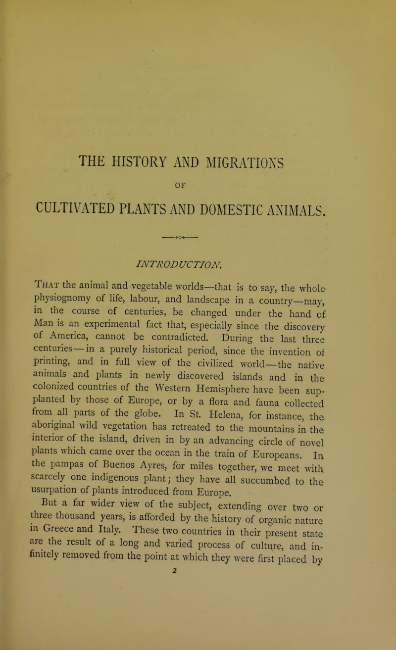 THE HISTORY AND MIGRATIONS OF CULTIVATED PLANTS AND DOMESTIC ANIMALS. tot • INTRODUCTION, That the animal and vegetable worlds—that is to say, the whole physiognomy of life, labour, and landscape in a country—may, in the course of centuries, be changed under the hand of Man is an experimental fact that, especially since the discovery of America, cannot be contradicted. During the last three centuries—in a purely historical period, since the invention of printing, and in full view of the civilized world—the native animals and plants in newly discovered islands and in the colonized countries of the Western Hemisphere have been sup- planted by those of Europe, or by a flora and fauna collected from all parts of the globe. In St. Helena, for instance, the aboriginal wild vegetation has retreated to the mountains in the interior of the island, driven in by an advancing circle of novel plants which came over the ocean in the train of Europeans. In the pampas of Buenos Ayres, for miles together, we meet with scarcely one indigenous plant; they have all succumbed to the usurpation of plants introduced from Europe. But a far wider view of the subject, extending over two or three thousand years, is afforded by the history of organic nature in Greece and Italy. These two countries in their present state are the result of a long and varied process of culture, and in- finitely removed from the point at which they were first placed by