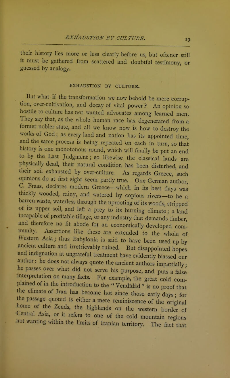 19 their history lies more or less clearly before us, but oftener still it must be gathered from scattered and doubtful testimony, or guessed by analogy. EXHAUSTION BY CULTURE. But what if the transformation we now behold be mere corrup- tion, over-cultivation, and decay of vital power ? An opinion so hostile to culture has not wanted advocates among learned men. They say that, as the whole human race has degenerated from a former nobler state, and all we know now is how to destroy the works of God; as every land and nation has its appointed time, and the same process is being repeated on each in turn, so that history is one monotonous round, which will finally be put an end to by the Last Judgment; so likewise the classical lands are physically dead, their natural condition has been disturbed, and their soil exhausted by over-culture. As regards Greece, 'such opmions do at first sight seem partly true. One German author, C Fraas, declares modern Greece—which in its best days was thickly wooded, rainy, and watered by copious rivers—to be a barren waste, waterless through the uprooting of its woods, stripped of Its upper soil, and left a prey to its burning climate; aland incapable of profitable tillage, or any industry that demands timber and therefore no fit abode foi an economically developed com- munity. Assertions hke these are extended to the whole of Western Asia; thus Babylonia is said to have been used up by imcient culture and irretrievably ruined. But disappointed hopes and indignation at ungrateful treatment have evidently biassed our author: he does not always quote the ancient authors impartially • he passes over what did not serve his purpose, and puts a false interpretation on many facts. For example, the great cold com- plamed of in the introduction to the Vendidad is no proof that the climate of Iran has become hot since those early days • for the passage quoted is either a mere reminiscence of the original home of the Zends, the highlands on the western border of •Central Asia, or it refers to one of the cold mountain regions Jiot wantmg within the limits of Iranian territory. The fact that