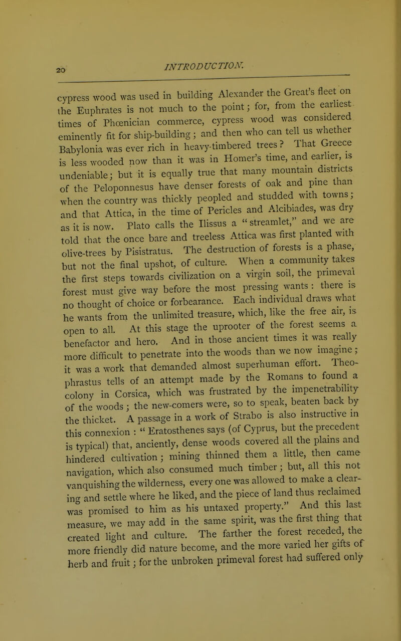 cypress wood was used in building Alexander the Great's fleet on the Euphrates is not much to the point; for, from the earliest times of Phoenician commerce, cypress wood was considered eminently fit for ship-building ; and then who can tell us whether Babylonia was ever rich in heavy-timbered trees ? That Greece is less wooded now than it was in Homer's time, and earlier, is undeniable; but it is equally true that many mountain districts of the Peloponnesus have denser forests of oak and pine than when the country was thickly peopled and studded with towns; and that Attica, in the time of Pericles and Alcibiades, was dry as it is now. Plato calls the Hissus a streamlet, and we are told that the once bare and treeless Attica was first planted with olive-trees by Pisistratus. The destruction of forests is a phase, but not the final upshot, of culture. When a community takes the first steps towards civilization on a virgin soil, the primeval forest must give way before the most pressing wants : there is no thought of choice or forbearance. Each individual draws what he wants from the unlimited treasure, which, like the free air, is open to all. At this stage the uprooter of the forest seems a benefactor and hero. And in those ancient times it was really more difficult to penetrate into the woods than we now imagine ; it was a work that demanded almost superhuman effort. Theo- phrastus tells of an attempt made by the Romans to found a colony in Corsica, which was frustrated by the impenetrability of the woods ; the new-comers were, so to speak, beaten back by the thicket. A passage in a work of Strabo is also instructive in this connexion : Eratosthenes says (of Cyprus, but the precedent is typical) that, anciently, dense woods covered all the plains and hindered cultivation; mining thinned them a little, then came navigation, which also consumed much timber; but, all this not vanquishing the wilderness, every one was allowed to make a clear- ing and settle where he liked, and the piece of land thus reclaimed was promised to him as his untaxed property. And this last measure, we may add in the same spirit, was the first thing that created light and culture. The farther the forest receded, the more friendly did nature become, and the more varied her gifts of herb and fruit; for the unbroken primeval forest had suff-ered only