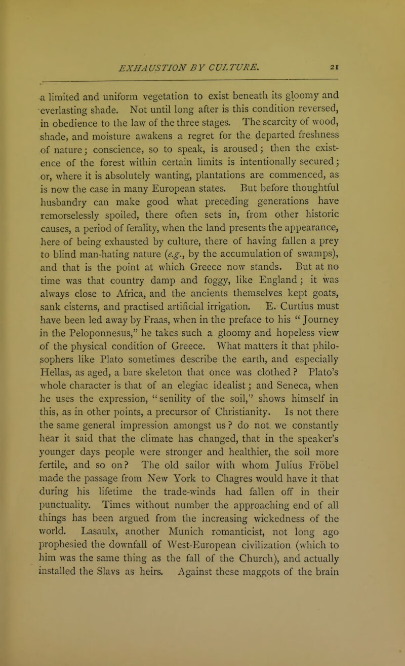 ci limited and uniform vegetation to exist beneath its gloomy and •everlasting shade. Not until long after is this condition reversed, in obedience to the law of the three stages. The scarcity of wood, shade, and moisture awakens a regret for the departed freshness of nature; conscience, so to speak, is aroused; then the exist- ence of the forest within certain limits is intentionally secured; or, where it is absolutely wanting, plantations are commenced, as is now the case in many European states. But before thoughtful husbandry can make good what preceding generations have remorselessly spoiled, there often sets in, from other historic causes, a period of ferahty, v^hen the land presents the appearance, here of being exhausted by culture, there of having fallen a prey to blind man-hating nature {e.g., by the accumulation of swamps), and that is the point at which Greece now stands. But at no time was that country damp and foggy, like England; it was always close to Africa, and the ancients themselves kept goats, sank cisterns, and practised artificial irrigation. E. Curtius must have been led away by Fraas, when in the preface to his  Journey in the Peloponnesus, he takes such a gloomy and hopeless view of the physical condition of Greece. What matters it that philo- sophers like Plato sometimes describe the earth, and especially Hellas, as aged, a bare skeleton that once was clothed ? Plato's whole character is that of an elegiac idealist; and Seneca, when he uses the expression, senility of the soil, shows himself in this, as in other points, a precursor of Christianity. Is not there the same general impression amongst us ? do not we constantly hear it said that the climate has changed, that in the speaker's younger days people were stronger and healthier, the soil more fertile, and so on? The old sailor with whom Julius Frobel made the passage from New York to Chagres would have it that during his lifetime the trade-winds had fallen off in their punctuality. Times without number the approaching end of all things has been argued from the increasing wickedness of the world. Lasaulx, another Munich romanticist, not long ago prophesied the downfall of West-European civilization (which to him was the same thing as the fall of the Church), and actually installed the Slavs as heirs. Against these maggots of the brain
