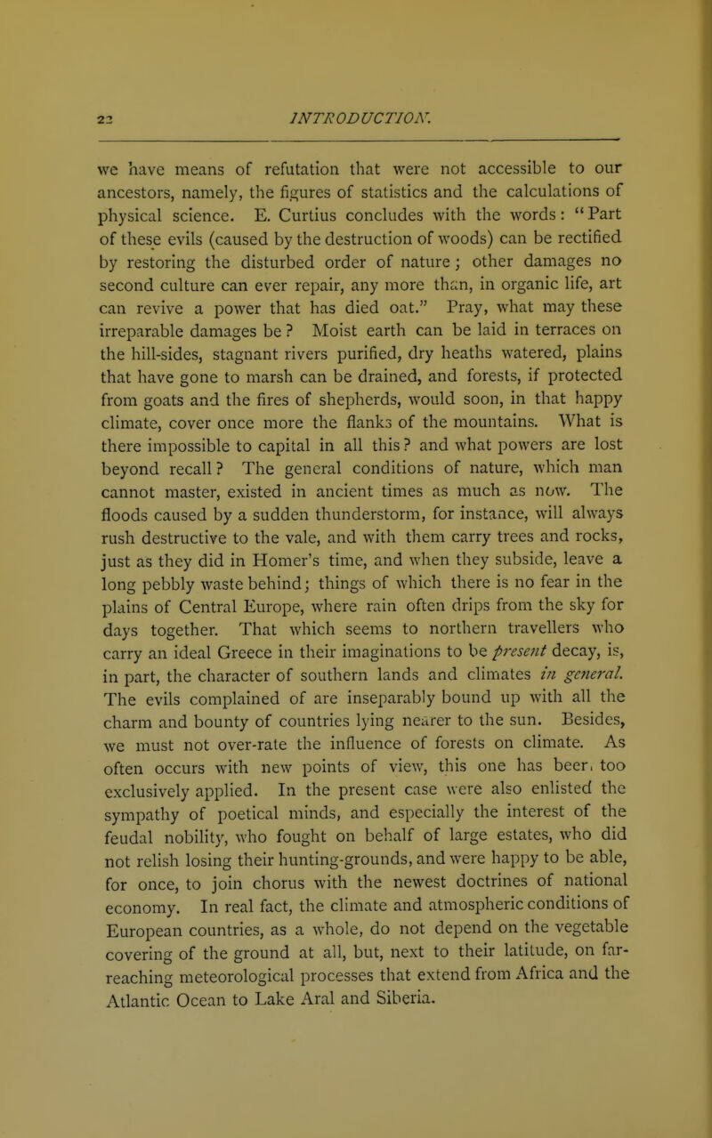we have means of refutation that were not accessible to our ancestors, namely, the figures of statistics and the calculations of physical science. E. Curtius concludes with the words: Part of these evils (caused by the destruction of woods) can be rectified by restoring the disturbed order of nature; other damages no second culture can ever repair, any more thi:n, in organic life, art can revive a power that has died oat. Pray, what may these irreparable damages be ? Moist earth can be laid in terraces on the hill-sides, stagnant rivers purified, dry heaths watered, plains that have gone to marsh can be drained, and forests, if protected from goats and the fires of shepherds, would soon, in that happy climate, cover once more the flanks of the mountains. What is there impossible to capital in all this ? and what powers are lost beyond recall? The general conditions of nature, which man cannot master, existed in ancient times as much as now. The floods caused by a sudden thunderstorm, for instance, will always rush destructive to the vale, and with them carry trees and rocks, just as they did in Homer's time, and when they subside, leave a long pebbly waste behind; things of which there is no fear in the plains of Central Europe, where rain often drips from the sky for days together. That which seems to northern travellers who carry an ideal Greece in their imaginations to be present decay, is, in part, the character of southern lands and climates /// general. The evils complained of are inseparably bound up with all the charm and bounty of countries lying nearer to the sun. Besides, we must not over-rate the influence of forests on climate. As often occurs with new points of view, this one has beer, too exclusively applied. In the present case were also enlisted the sympathy of poetical minds, and especially the interest of the feudal nobihty, who fought on behalf of large estates, who did not relish losing their hunting-grounds, and were happy to be able, for once, to join chorus with the newest doctrines of national economy. In real fact, the climate and atmospheric conditions of European countries, as a whole, do not depend on the vegetable covering of the ground at all, but, next to their latitude, on far- reaching meteorological processes that extend from Africa and the Atlantic Ocean to Lake Aral and Siberia.