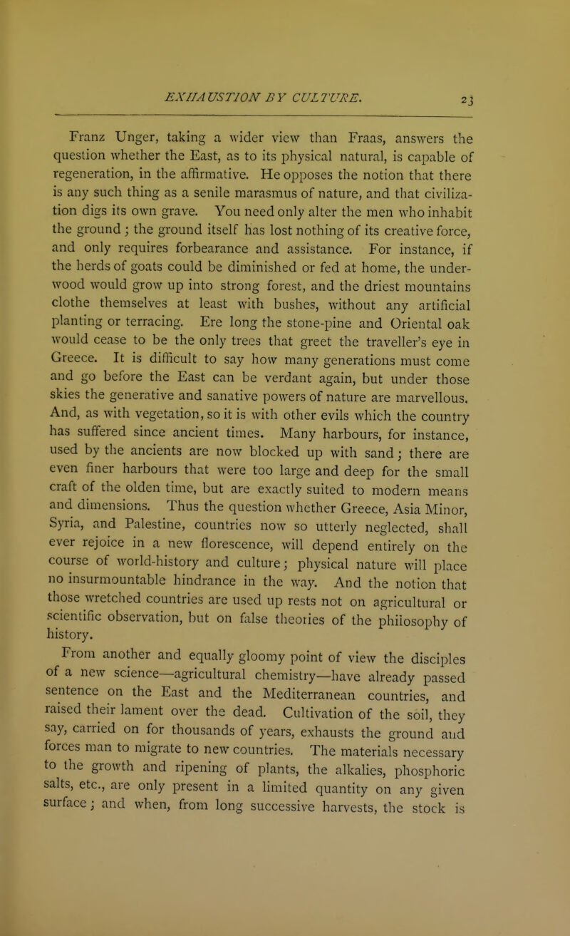 Franz Unger, taking a wider view than Fraas, answers the question whether the East, as to its physical natural, is capable of regeneration, in the affirmative. He opposes the notion that there is any such thing as a senile marasmus of nature, and that civiliza- tion digs its own grave. You need only alter the men who inhabit the ground ; the ground itself has lost nothing of its creative force, and only requires forbearance and assistance. For instance, if the herds of goats could be diminished or fed at home, the under- wood would grow up into strong forest, and the driest mountains clothe themselves at least with bushes, without any artificial planting or terracing. Ere long the stone-pine and Oriental oak would cease to be the only trees that greet the traveller's eye in Greece. It is difficult to say how many generations must come and go before the East can be verdant again, but under those skies the generative and sanative powers of nature are marvellous. And, as with vegetation, so it is with other evils which the country has suffered since ancient times. Many harbours, for instance, used by the ancients are now blocked up with sand; there are even finer harbours that w^ere too large and deep for the small craft of the olden time, but are exactly suited to modern means and dimensions. Thus the question whether Greece, Asia Minor, Syria, and Palestine, countries now so utterly neglected, shall ever rejoice in a new florescence, will depend entirely on the course of world-history and culture; physical nature will place no insurmountable hindrance in the way. And the notion that those wretched countries are used up rests not on agricultural or scientific observation, but on false theories of the philosophy of history. From another and equally gloomy point of view the disciples of a new science—agricultural chemistry—have already passed sentence on the East and the Mediterranean countries, and raised their lament over the dead. Cultivation of the soil, they say, carried on for thousands of years, exhausts the ground and forces man to migrate to new countries. The materials necessary to the growth and ripening of plants, the alkalies, phosphoric salts, etc., are only present in a limited quantity on any'given surface; and when, from long successive harvests, the stock is