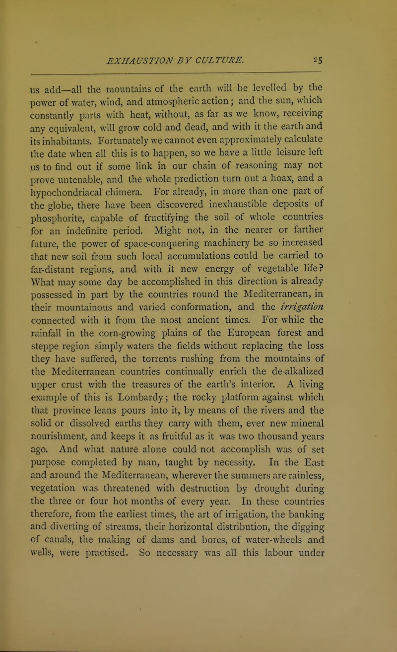 US add—all the mountains of the earth will be levelled by the power of water, wind, and atmospheric action; and the sun, which constantly parts with heat, without, as far as we know, receiving any equivalent, will grow cold and dead, and with it the earth and its inhabitants. Fortunately we cannot even approximately calculate the date when all this is to happen, so we have a little leisure left us to find out if some Hnk in our chain of reasoning may not prove untenable, and the whole prediction turn out a hoax, and a hypochondriacal chimera. For already, in more than one part of the globe, there have been discovered inexhaustible deposits of phosphorite, capable of fructifying the soil of whole countries for an indefinite period. Might not, in the nearer or farther future, the power of space-conquering machinery be so increased that new soil from such local accumulations could be carried to far-distant regions, and with it new energy of vegetable life? What may some day be acconiphshed in this direction is already possessed iri part by the countries round the Mediterranean, in their mountainous and varied conformation, and the irrigation connected with it from the most ancient times. For while the rainfall in the corn-growing plains of the European forest and steppe region simply waters the fields without replacing the loss they have suffered, the torrents rushing from the mountains of the Mediterranean countries continually enrich the de-alkalized upper crust with the treasures of the earth's interior. A living example of this is Lombardy; the rocky platform against which that province leans pours into it, by means of the rivers and the solid or dissolved earths they carry with them, ever new mineral nourishment, and keeps it as fruitful as it was two thousand years ago. And what nature alone could not accomplish was of set purpose completed by man, taught by necessity. In the East and around the Mediterranean, wherever the summers are rainless, vegetation was threatened with destruction by drought during the three or four hot months of every year. In these countries therefore, from the earliest times, the art of irrigation, the banking and diverting of streams, their horizontal distribution, the digging of canals, the making of dams and bores, of water-wheels and wells, were practised. So necessary was all this labour under
