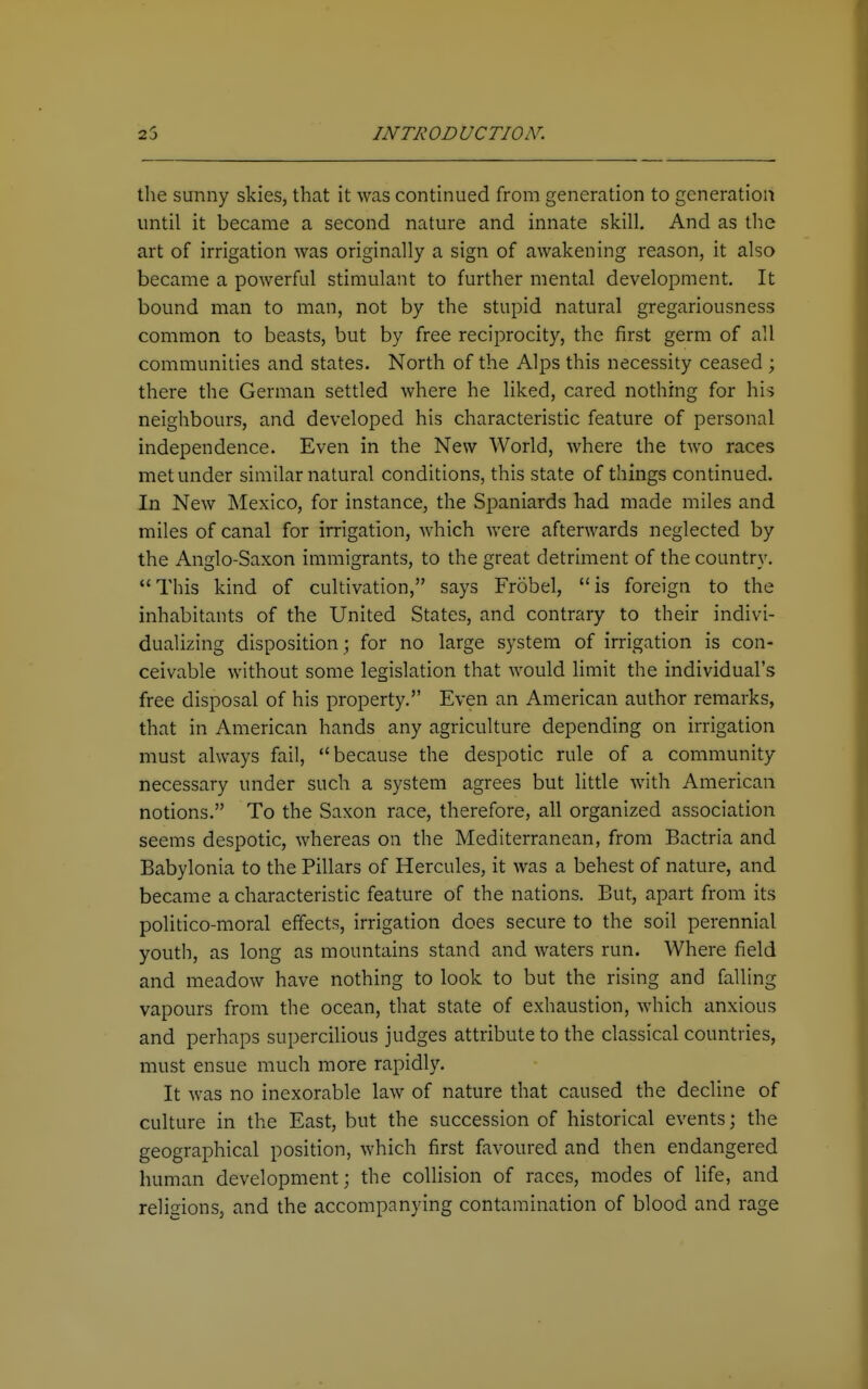 the sunny skies, that it was continued from generation to generation until it became a second nature and innate skill. And as the art of irrigation was originally a sign of awakening reason, it also became a powerful stimulant to further mental development. It bound man to man, not by the stupid natural gregariousness common to beasts, but by free reciprocity, the first germ of all communities and states. North of the Alps this necessity ceased ; there the German settled where he liked, cared nothing for his neighbours, and developed his characteristic feature of personal independence. Even in the New World, where the two races met under similar natural conditions, this state of things continued. In New Mexico, for instance, the Spaniards had made miles and miles of canal for irrigation, which were afterwards neglected by the Anglo-Saxon immigrants, to the great detriment of the country. This kind of cultivation, says Frobel, is foreign to the inhabitants of the United States, and contrary to their indivi- dualizing disposition; for no large system of irrigation is con- ceivable without some legislation that would limit the individual's free disposal of his property. Even an American author remarks, that in American hands any agriculture depending on irrigation must always fail, because the despotic rule of a community necessary under such a system agrees but little with American notions. To the Saxon race, therefore, all organized association seems despotic, whereas on the Mediterranean, from Bactria and Babylonia to the Pillars of Hercules, it was a behest of nature, and became a characteristic feature of the nations. But, apart from its politico-moral effects, irrigation does secure to the soil perennial youth, as long as mountains stand and waters run. Where field and meadow have nothing to look to but the rising and falling vapours from the ocean, that state of exhaustion, which anxious and perhaps supercilious judges attribute to the classical countries, must ensue much more rapidly. It was no inexorable law of nature that caused the decline of culture in the East, but the succession of historical events; the geographical position, which first favoured and then endangered human development; the collision of races, modes of life, and religions, and the accompanying contamination of blood and rage