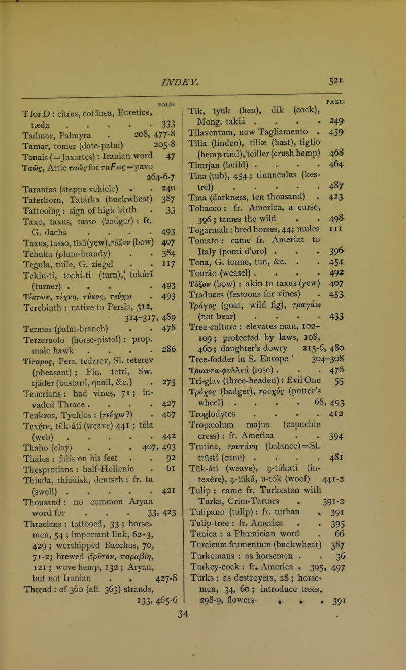 PAGE TforD : citrus, cotonea, Euretice, treda . . . . • 333 Tadmor, Palmyra . 208, 477-8 Taniar, tomer (date-palm) 205-8 Tanais (=Jaxartes): Iranian word 47 Tauiff, Attic rawe for raf we = pavo 264-6-7 Tarantas (steppe vehicle) . • 240 Taterkorn, Tatarka (buckwheat) 387 Tattooing : sign of high birth . 33 Taxo, taxus, tasso (badger) : fr. G. dachs . . • -493 Taxus, tasso, tisu(yew),-o^ov (bow) 407 Tchuka (plum-brandy) . • 3^4 Tegula, tuile, G. ziegel . .117 Tekin-ti, tochi-ti (turn),', tokari (turner) ... -493 'Y'iKTiav, Tiyyr], rvKOg, Tevx<>> • 493 Terebinth : native to Persia, 312, 314-317, 489 Termes (palm-branch) . . 478 Terzeruolo (horse-pistol) : prop. male hawk .... 286 TtrapoQ, Pers. tedzrev, SI. teterev (pheasant) ; Fin. tetri, Sw. tjadtr (bustard, quail, &c.) . 275 Teucrians : had vines, 71; in- vaded Thrace . . . .427 Teukros, Tychios : (rtvxw ?) . 407 Texere, tiik-ati (weave) 441 ; tela (web) 442 Thaho (clay) . . . 407, 493 Thales : falls on his feet . . 92 Thesprotians : half-Hellenic • 61 Thiuda, thiudisk, deutsch : fr. tu (sweli) 421 Thousand : no common Aryan word for . . • 33j 423 Thracians : tattooed, 33 ; horse- men, 54 ; important link, 62-3, 429 ; worshipped Bacchus, 70, 71-2; brewed ^pvrov, irapafiirj, 121; wove hemp, 132; Aryan, but not Iranian . . 427-8 Thread : of 360 (aft 365) strands, 133, 465-6 PAGB Tik, tyuk (hen), dik (cock), Mong. takia .... 249 Tilaventum, now Tagliamento . 459 Tilia (linden), tilise (bast), tiglio (hemp rind),'teiller (crush hemp) 468 Timrjan (build) .... 464 Tina (tub), 454 ; tinunculus (kes- trel) 487 Tma (darkness, ten thousand) . 423 Tobacco : fr. America, a curse, 396; tames the wild . . 498' Togarmah: bred horses, 44; mules 111 Tomato: came fr. America to Italy (pomi d'oro) . . . 396 Tona, G. tonne, tun, &c. . . 454 Tourao (weasel) .... 492 To^ov (bow) : akin to taxus (yew) 407 Traduces (festoons for vines) . 453 'TpayoQ (goat, wild fig), Tpaydoj (not bear) .... 433 Tree-culture : elevates man, 102- 109; protected by laws, 108, 460; daughter's dowry 215-6, 480 Tree-fodder in S, Europe ' 304-308 Tpiavra-ipvWea (rose) . . • 476 Tri-glav (three-headed): Evil One 55 Tpoxog (badger), rpoxoQ (potter's wheel) .... 68, 493 Troglodytes . . . .412 TropDSolum majus (capuchin cress) : fr. America . . 394 Trutina, Tpvravr] (balance) = SI. trust 1 (cane) . . . .481 Tiik-atl (weave), a-tiikati (in- texere), a-tukii, u-tok (woof) 441-2 Tulip : came fr. Turkestan with Turks, Grim-Tartars . 391-2 Tulipano (tulip): fr. turban , 391 Tulip-tree : fr. America . . 395 Tunica : a Phoenician word . 66 Turcicum frumentum (buckwheat) 387 Turkomans : as horsemen . . 36 Turkey-cock: fr^America . 395, 497 Turks : as destroyers, 28 ; horse- men, 34, 60 ; introduce trees, 298-9, flowers- I • • 391