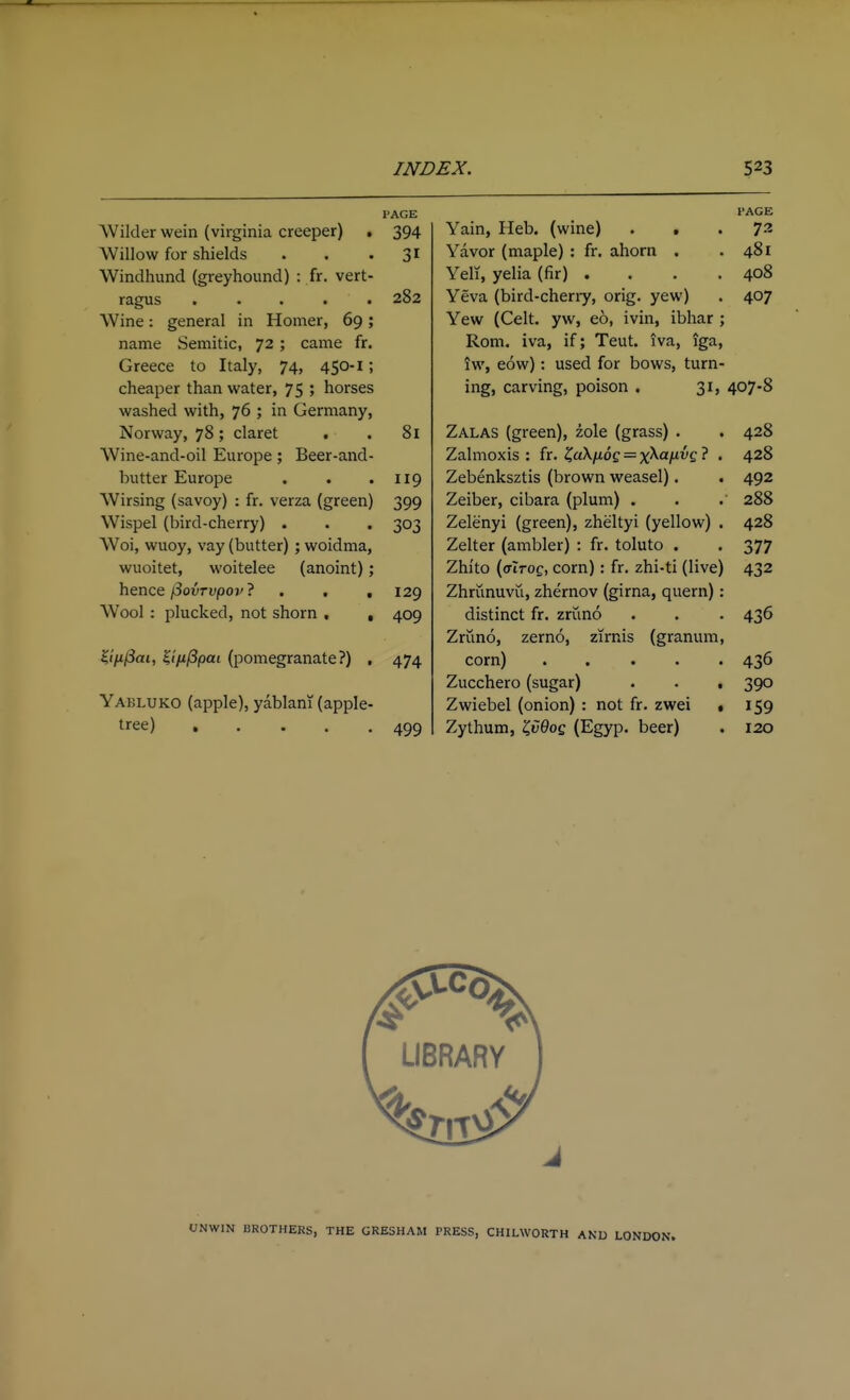 PAGE Wilder wein (virginia creeper) . 394 Willow for shields • . ' i^ Windhund (greyhound) : fr. vert- ragus .... . 282 Wine: general in Homer, 69; name Semitic, 72 ; came fr. Greece to Italy, 74, 450-1; cheaper than water, 75 ; horses washed with, 76 ; in Germany, Norway, 78; claret . . 81 Wine-and-oil Europe; Beer-and- butter Europe . . .119 Wirsing (savoy) : fr. verza (green) 399 Wispel (bird-cherry) . . . 303 Woi, wuoy, vay (butter) ; woidma, wuoitet, woitelee (anoint); hence/Sourupo?/? . , ,129 Wool : plucked, not shorn , , 409 ^ifi(5ai, ^tfippai (pomegranate?) , 474 Yakluko (apple), yablani (apple- tree) 499 PAGE Yain, Heb. (wine) ... 72 Yavor (maple) : fr. ahorn . .481 Yell, yelia (fir) .... 408 Yeva (bird-cheriy, orig. yew) . 407 Yew (Celt, yw, eo, ivin, ibhar ; Rom. iva, if; Teut. iva, iga, iw, eow): used for bows, turn- ing, carving, poison . 31, 407-8 Zalas (green), zole (grass) . . 428 Zalmoxis : fr. ZuXfiog = x^A^ff • • 4^8 Zebenksztis (brown weasel). . 492 Zeiber, cibara (plum) . . 288 Zelenyi (green), zheltyi (yellow) . 428 Zelter (ambler) : fr. toluto . . 377 Zhi'to (aiTog, corn): fr. zhi-ti (live) 432 Zhrunuvii, zhernov (girna, quern): distinct fr. zriino . . . 436 Zriino, zerno, zirnis (granum, corn) ..... 436 Zucchero (sugar) . . . 390 Zwiebel (onion) : not fr. zwei • 159 Zythum, ^v9og (Egyp. beer) . 120 UNWIN BROTHERS, THE GRESHAM PRESS, CHILWORTH AND LONDON.