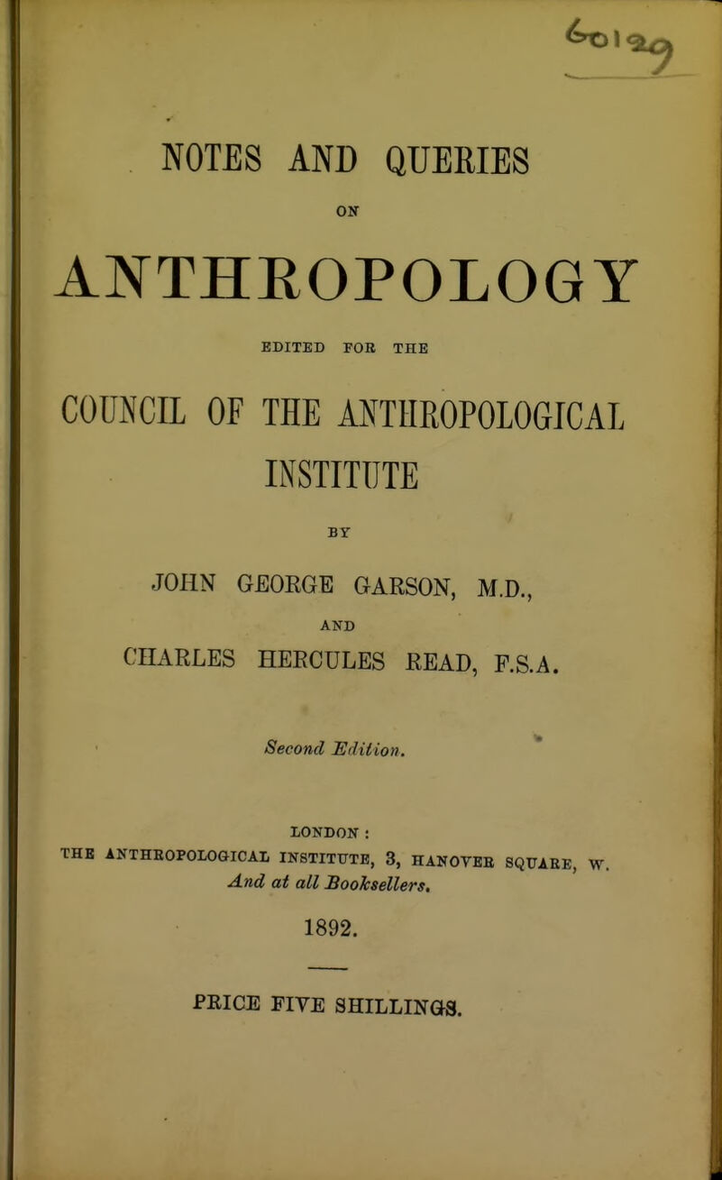 NOTES AND QUERIES ON ANTHEOPOLOGY EDITED FOE THE COUNCIL OF THE ANTHROPOLOGICAL INSTITUTE I BY JOHN GEOEGE GARSON, M.D., AND CHARLES HERCULES READ, F.S.A. Second Edition. * LONDON: THE ANTHEOPOLOaiCAL INSTITUTE, 3, HANOVEE SQUAEE, W. And at all Booksellers. 1892. PRICE FIVE SHILLINOS.