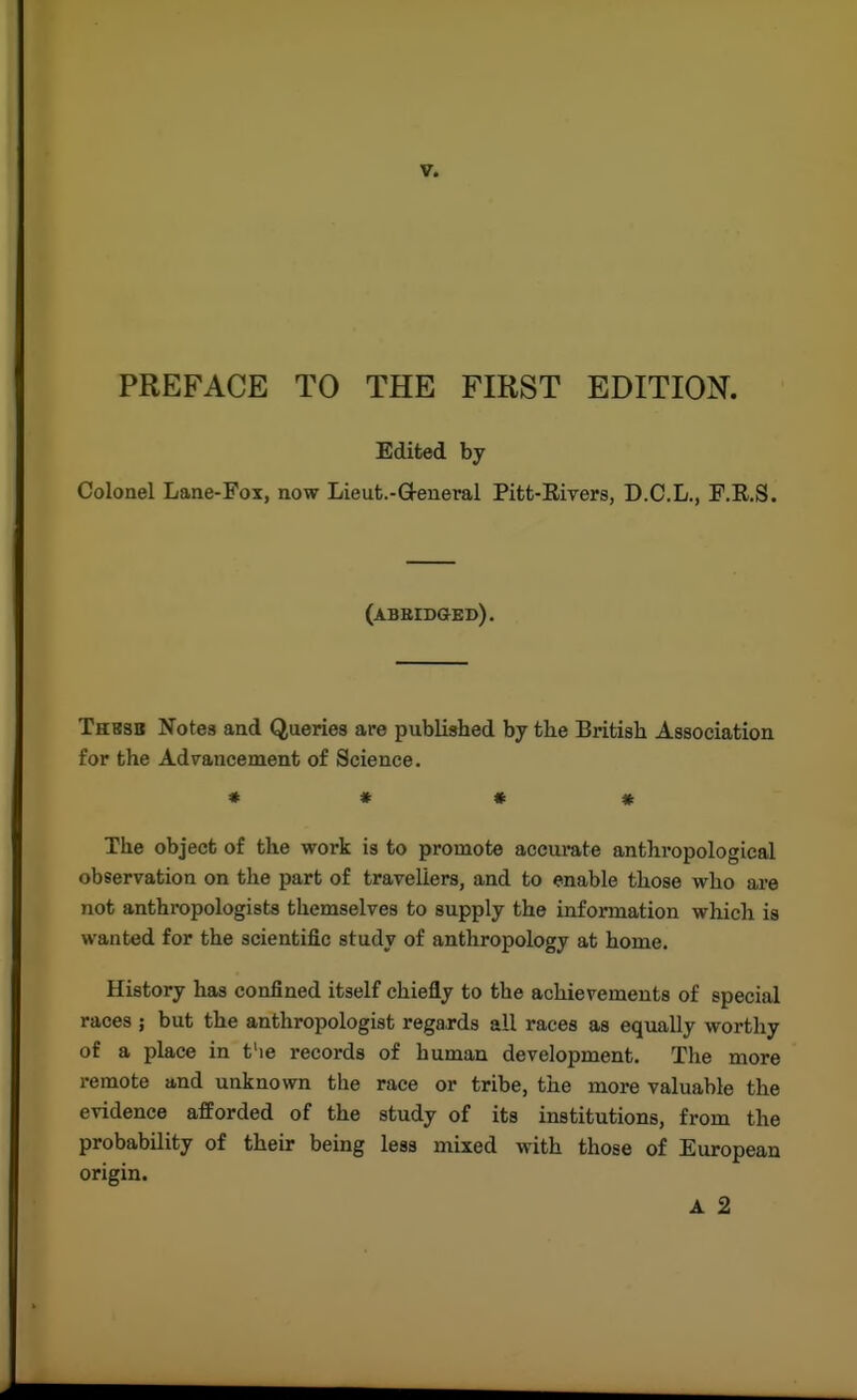 PREFACE TO THE FIRST EDITION. Edited by Colonel Lane-Fox, now Lieut.-Q-eneral Pitt-Rivers, D.C.L., P.E.S. (abbib&ed). Thbsb Notes and Queries are published by tbe British Association for the Advancement of Science. * » « » The object of the work is to promote aceumte anthi'opological observation on the part of travellers, and to enable those who are not anthi'opologists themselves to supply the information which is wanted for the scientific study of anthropology at home. History has confined itself chiefly to the achievements of special races ; but the anthropologist regards all races as equally worthy of a place in t'le records of human development. The more remote and unknown the race or tribe, the more valuable the evidence afforded of the study of its institutions, from the probability of their being less mixed with those of European origin. A 2