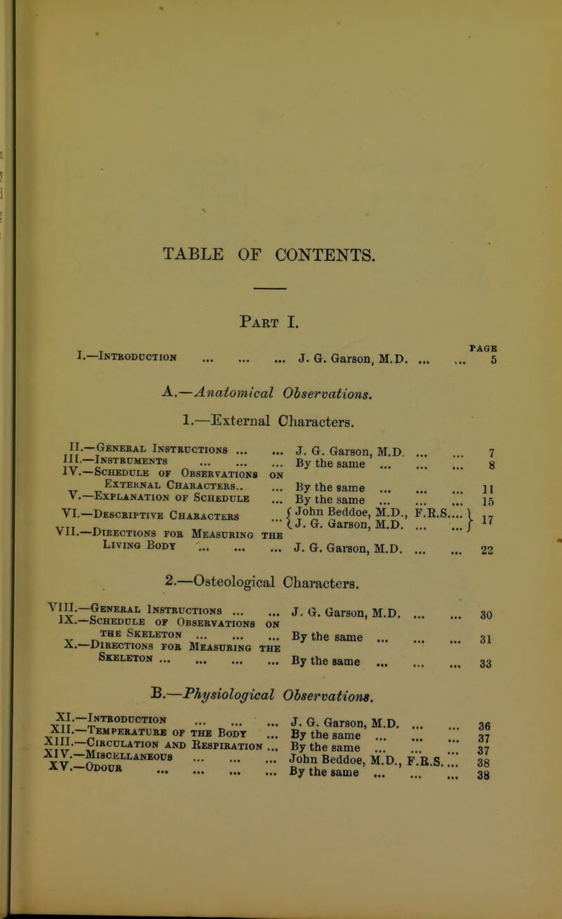 TABLE OF CONTENTS. Part I. I.—Intkoddction J. G. Garson, M.D. ... A.—Anatomical Observations, 1.—External Characters. II.—Genekal IN8TR0CTION8 J. G. Gaison, M.D ... iir i*'^''**^''''* By the same •Iv.—Schedule of Obsbkvatioks on ExTEKNAL Chakacteks By the same ... v.—Explanation of Scheddle ... By the same ... VI.—Desckiptive Chaeacteks (1°^ Beddoe, M.D., F.R.S. ■■■ I J. G. Garson, M.D. ... *li.—DiBECTlONS fob MeASCBINO THE Living Body j. G. Gaison, M.D. ... 2.—Osteological Characters. ^ lU?*'^**^ iNSTBucTioNs J. G. GarsoH, M.D. . lA.—bCHEDrLE OF ObSEEVATIONS ON THE Skeleton By the same ... A.—Directions fob Measdkino the Skeleton By the same B.—Physiological Observations. XI.-Inteodcction J. G. Garson, M.D. ... %m7t J*'''^*-*^^ ™* - By the same ... '^'^^ ^^''«^TiON ... By the same T V n*'*''''^^''*''* Beddoe, M.D., F.B S  XV.-Odoub By the same ...