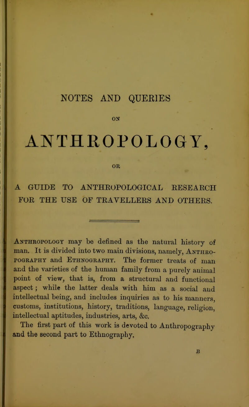 NOTES AND QUERIES ON ANTHROPOLOGY, OR A GUIDE TO ANTHROPOLOGICAL RESEARCH FOR THE USE OF TRAVELLERS AND OTHERS. Anthropology may be defined as the natural history of man. It is divided into two main divisions, namely, Anthro- POGRAPHY and Ethnography. The former treats of man and the varieties of the human family from a purely animal point of view, that is, from a structural and functional aspect; while the latter deals with him as a social and intellectual being, and includes inquiries as to his manners, customs, institutions, history, traditions, language, religion, intellectual aptitudes, industries, arts, &c. The first part of this work is devoted to Anthropography and the second part to Ethnography. B