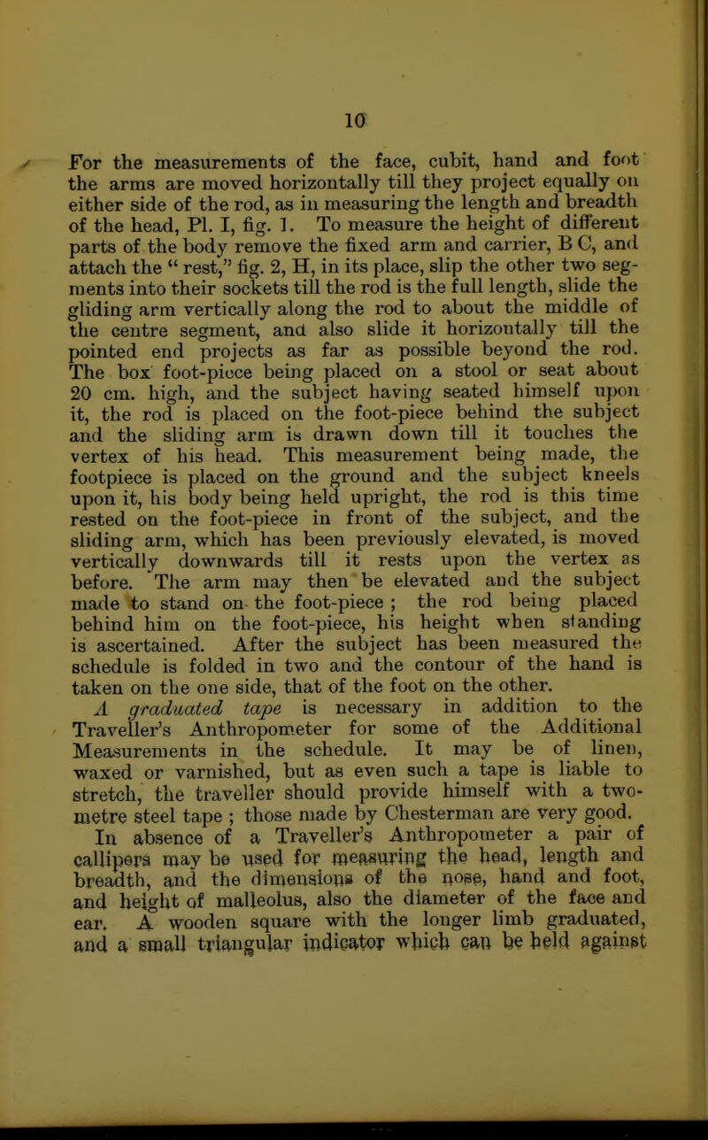 la For the measurements of the face, cubit, hand and foot the arms are moved horizontally till they project equally on either side of the rod, as in measuring the length and breadth of the head, PI. I, fig. 1. To measure the height of different parts of the body remove the fixed arm and carrier, B C, and attach the rest, fig. 2, H, in its place, slip the other two seg- ments into their sockets till the rod is the full length, slide the gliding arm vertically along the rod to about the middle of the centre segment, and also slide it horizontally till the pointed end projects as far as possible beyond the rod. The box foot-pioce being placed on a stool or seat about 20 cm. high, and the subject having seated himself upon it, the rod is placed on the foot-piece behind the subject and the sliding arm is drawn down till it touches the vertex of his head. This measurement being made, the footpiece is placed on the ground and the subject kneels upon it, his body being held upright, the rod is this time rested on the foot-piece in front of the subject, and the sliding arm, which has been previously elevated, is moved vertically downwards till it rests upon the vertex as before. The arm may then be elevated and the subject made to stand on- the foot-piece ; the rod being placed behind him on the foot-piece, his height when standing is ascertained. After the subject has been measured the schedule is folded in two and the contour of the hand is taken on the one side, that of the foot on the other. A graduated tape is necessary in addition to the Traveller's Anthropom.eter for some of the Additional Measurements in the schedule. It may be of linen, waxed or varnished, but as even such a tape is liable to stretch, the traveller should provide himself with a two- metre steel tape ; those made by Chesterman are very good. In absence of a Traveller's Anthropometer a pair of callipers may be vised for raepiauring the bead, length and breadth, and the dimensions of the nope, hand and foot, and height of malleolus, also the diameter of the face and ear. A wooden square with the longer limb graduated, and a small triangular indieator whieh can be h§ld against