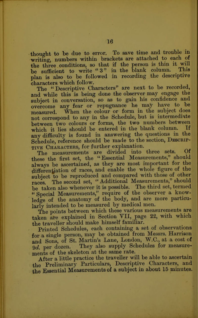 thought to be due to error. To save time and trouble in writing, numbers within brackets are attached to each of the three conditions, so that if the person is thin it will be sufficient to write 3 in the blank column. This plan is also to be followed in recording the descriptive characters which follow. The Descriptive Characters are next to be recorded, and while this is being done the observer may engage the subject in conversation, so as to gain his confidence and overcome any fear or repugnance he may have to be measured. When the colour or form in the subject does not correspond to any in the Schedule, but is intermediate between two colours or forms, the two numbers between which it lies should be entered in the blank column. If any difficulty is found in answering the questions in the Schedule, reference should be made to the section. Descrip- tive Characters, for further explanation. The measurements are divided into three sets. Of these the first set, the Essential Measurements, should always be ascertained, as they are most important for the diflTerentiation of races, and enable the whole figure of the subject to be reproduced and compared with those of other races. The second set, Additional Measurements, should be taken also whenever it is possible. The third set, termed Special Measurements, require of the observer a know- ledge of the anatomy of the body, and are more particu- larly intended to be measured by medical men. The points between which these various measurements are taken are explained in Section VII, page 22, with which the traveller should make himself familiar. Printed Schedules, each containing a set of observations for a single person, may be obtained from Messrs. Harrison and Sons, of St. Martin's Lane, London, W.C, at a cost of 9d. per dozen. They also supply Schedules for measure- ments of the skeleton at the same rate. After a little practice the traveller will be able to ascertain the Preliminary Particulars, Descriptive Characters, and the Essential Measurements of a subject in about 15 minutes.