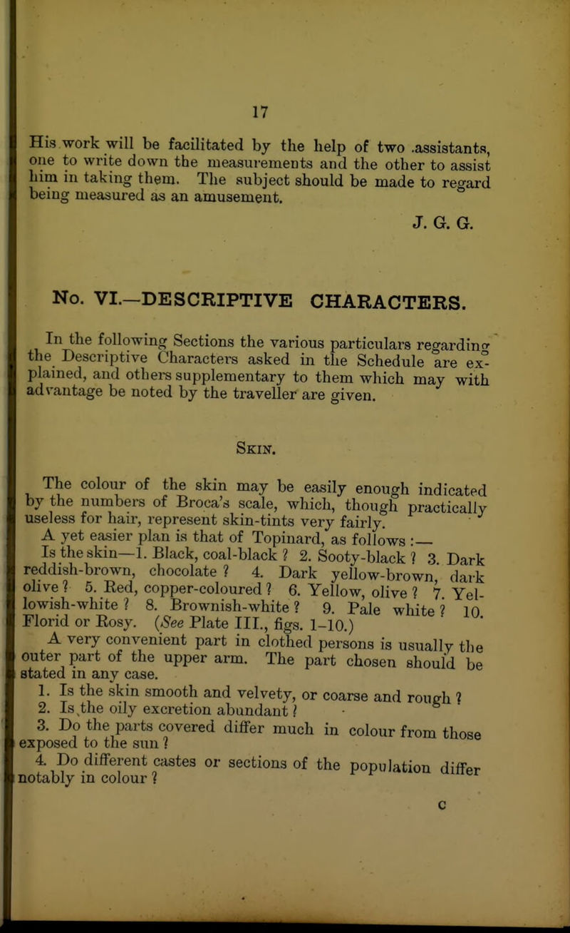 Hi3 work will be facUitated by the help of two .assistants, one to write down the measurements and the other to assist him in taking them. The subject should be made to regard being measured as an amusement. J. G. G. No. VI.—DESCRIPTIVE CHARACTERS. In the following Sections the various particulars regardintr the Descriptive Characters asked in the Schedule are ex- plained, and others supplementary to them which may with advantage be noted by the traveller are given. Skin. The colour of the skin may be easily enough indicated by the numbers of Broca's scale, which, though practically useless for haii', represent skin-tints very fairly. A yet easier plan is that of Topinard, as follows :— Is the skin—1. Black, coal-black ? 2. Sooty-black ? 3 Dark reddish-brown, chocolate ? 4. Dark yellow-brown dark ohver 5. Eed, copper-coloured ? 6. Yellow, olive ? 7. Yel- lowish-white ? 8. Brownish-white ? 9. Pale white ? 10 Florid or Eosy. (See Plate III., figs. 1-10.)  A very convenient part in clothed persons is usually the outer part of the upper arm. The part chosen should be stated in any case. 1. Is the skin smooth and velvety, or coarse and rough ? 2. Is the oily excretion abundant ? 3. Do the parts covered differ much in colour from those exposed to the sun ? 4. Do different castes or sections of the population differ notably in colour 1