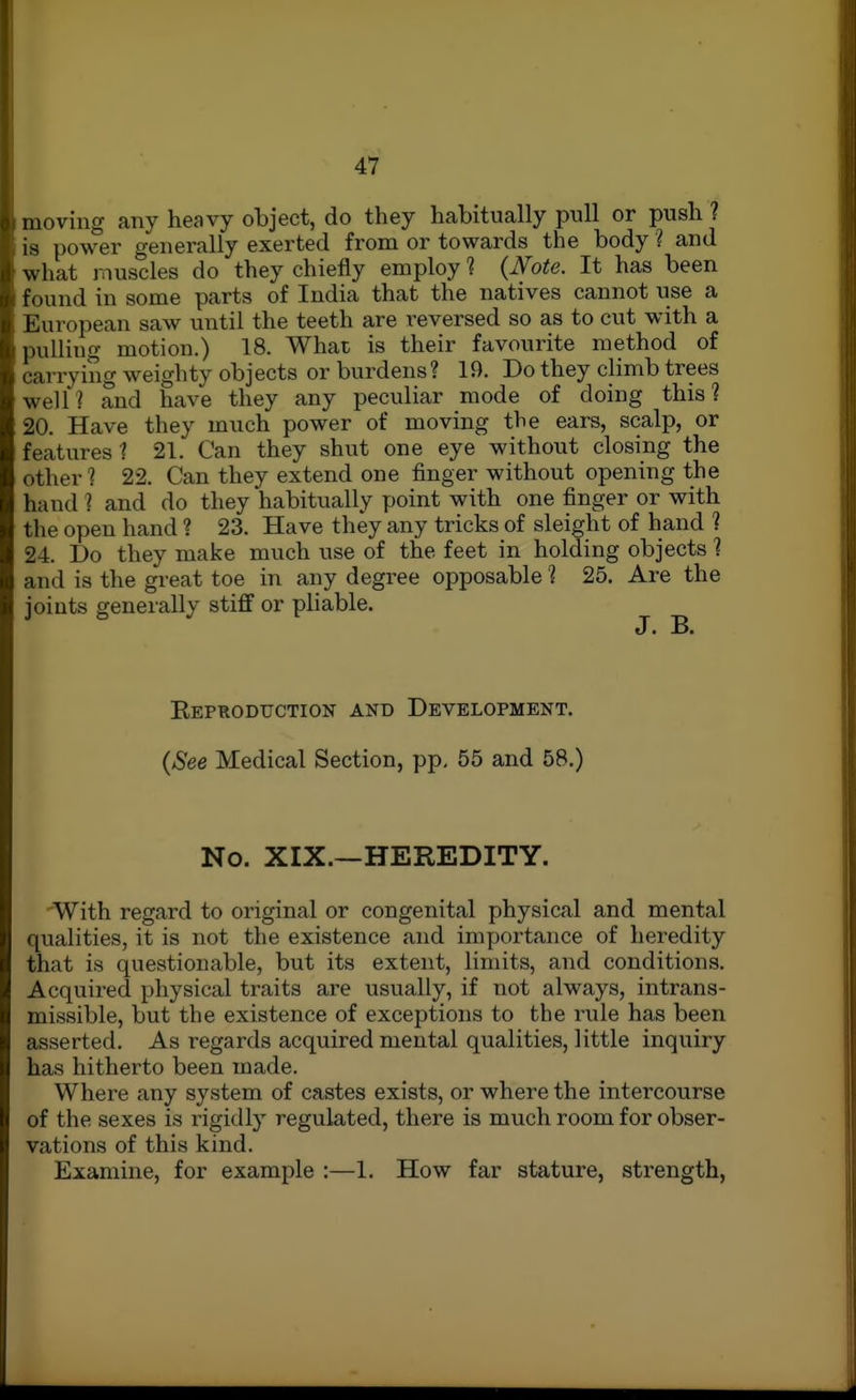 moving any heavy object, do they habitually pull or push ? is power generally exerted from or towards the body ? and what muscles do they chiefly employ ? {Note. It has been found in some parts of India that the natives cannot use a European saw until the teeth are reversed so as to cut with a pulling motion.) 18. What is their favourite method of carrying weighty objects or burdens? 19. Do they climb trees well? and have they any peculiar mode of doing this? 20. Have they much power of moving the ears, scalp, or features 1 21. Can they shut one eye without closing the other? 22. Can they extend one finger without opening the hand 1 and do they habitually point with one finger or with the open hand ? 23. Have they any tricks of sleight of hand 1 24.. Do they make much use of the feet in holding objects 1 and is the great toe in any degree opposable ? 25. Are the joints generally stiff or pliable. EePRODUCTION ANT) DEVELOPMENT. {See Medical Section, pp. 55 and 58.) No. XIX.—HEREDITY. With regard to original or congenital physical and mental qualities, it is not the existence and importance of heredity that is questionable, but its extent, limits, and conditions. Acquired physical traits are usually, if not always, intrans- missible, but the existence of exceptions to the rule has been asserted. As regards acquired mental qualities, little inquiry has hitherto been made. Where any system of castes exists, or where the intercourse of the sexes is rigidly regulated, there is much room for obser- vations of this kind. Examine, for example :—1. How far stature, strength,