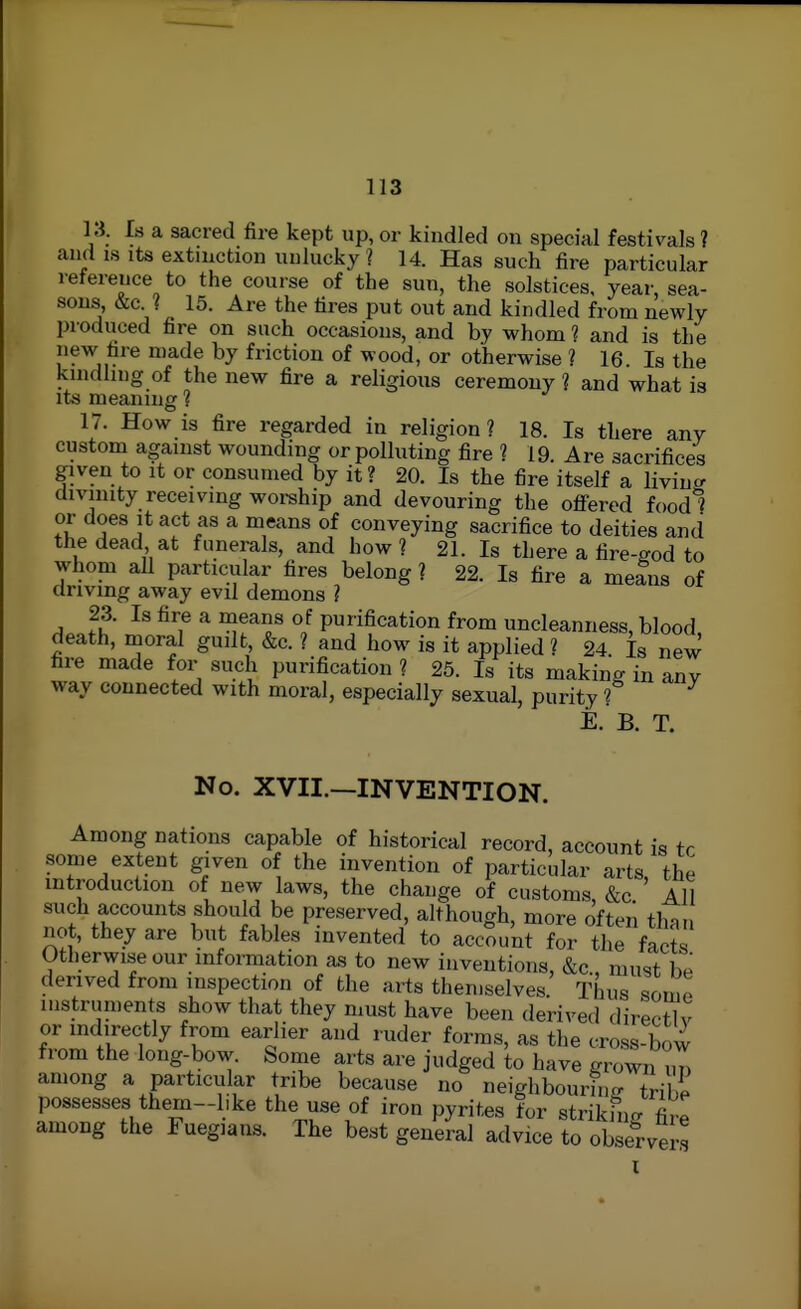 U. Is a sacred fire kept up, or kindled on special festivals ? and IS Its extinction unlucky ? 14. Has such fire particular reference to the course of the sun, the solstices, year, sea- sons, &c. ? 15. Are the tires put out and kindled from newly produced fire on such occasions, and by whom ? and is the new fire made by friction of wood, or otherwise ? 16. Is the kmdhng of the new fire a religious ceremony ? and what is its meaning ? 17. How is fire regarded in religion? 18. Is there any custom against wounding or polluting fire ? 19 Are sacrifices given to It or consumed by it ? 20. Is the fire itself a livincr divinity receivmg worship and devouring the offered foodi or does It act as a means of conveying sacrifice to deities and the dead at funerals, and how ? 21. Is there a fire-god to whom all particular fires belong? 22. Is fire a means of driving away evil demons ? 23. Is fire a means of purification from uncleanness, blood death, moral guilt, &c. ? and how is it applied ? 24 Is new fire made for such purification? 25. Is its making in any way connected with moral, especially sexual, purity ? E. B. T. No. XVII.—INVENTION. Among nations capable of historical record, account is tr some extent given of the invention of particular arts, the introduction of new laws, the change of customs, &c All such accounts should be preserved, although, more often than not, they are but fables invented to account for the fact^ Otherwise our information a.s to new inventions, &c., must be derived from inspection of the arts themselves. Thus sorno instruments show that they must have been derived direc^v or indirectly from earlier and ruder forms, as the cross-bow from the long-bow. Some arts are judged to have grown im among a particular tribe because no neighbourin<. trib^ possesses them-bke the use of iron pyrites for strikfnc. fire among the Fuegians. The best general advice to observers