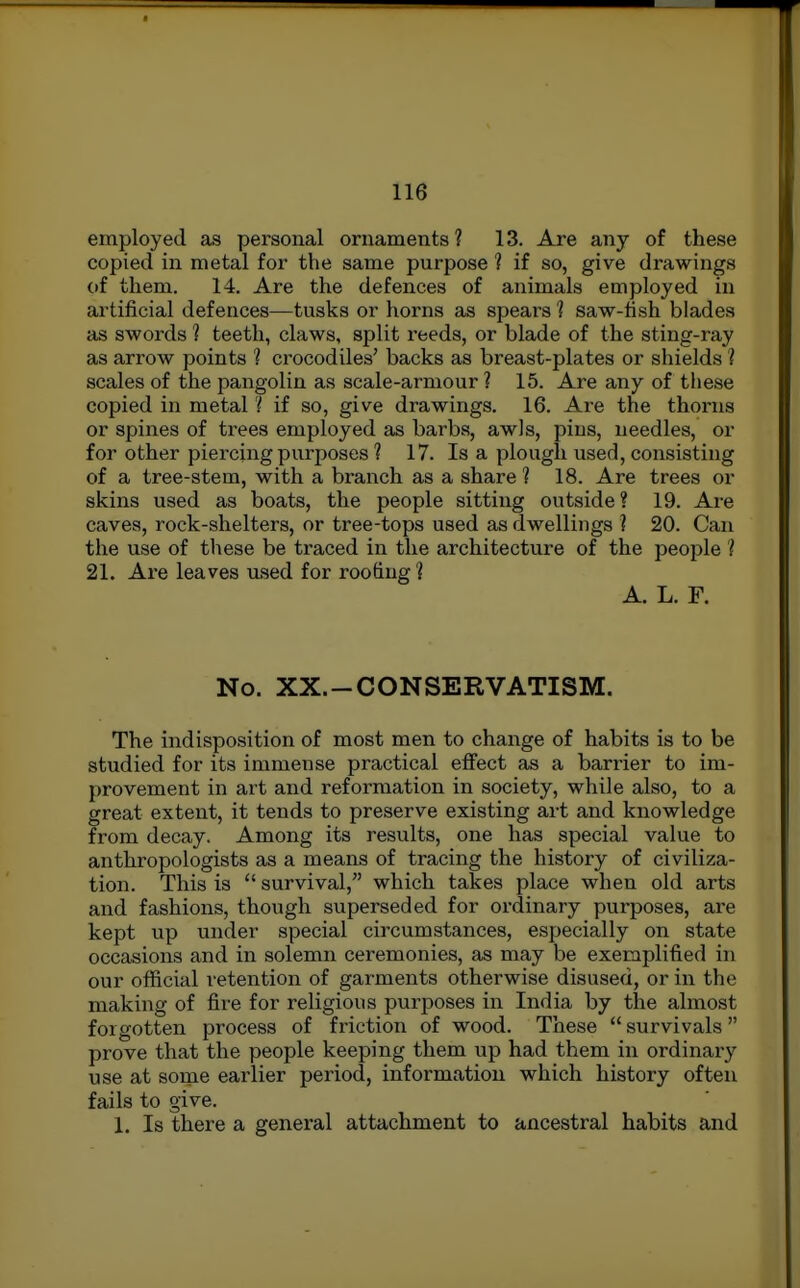 employed as personal ornaments? 13. Are any of these copied in metal for the same purpose ? if so, give drawings of them. 14. Are the defences of animals employed in artificial defences—tusks or horns as spears 1 saw-fish blades as swords 1 teeth, claws, split reeds, or blade of the sting-ray as arrow points 'I crocodiles' backs as breast-plates or shields ? scales of the pangolin as scale-armour? 15. Are any of tliese copied in metal ? if so, give drawings. 16. Are the thorns or spines of trees employed as barbs, awls, pins, needles, or for other piercing purposes ? 17. Is a plough used, consisting of a tree-stem, with a branch as a share ? 18. Are trees or skins used as boats, the people sitting outside? 19. Are caves, rock-shelters, or tree-tops used as dwellings ? 20. Can the use of these be traced in the architecture of the people ? 21. Are leaves used for roofing? A. L. F. No. XX.-CONSERVATISM. The indisposition of most men to change of habits is to be studied for its immense practical effect as a barrier to im- provement in art and reformation in society, while also, to a great extent, it tends to preserve existing art and knowledge from decay. Among its results, one has special value to anthropologists as a means of tracing the history of civiliza- tion. This is  survival, which takes place when old arts and fashions, though superseded for ordinary purposes, are kept up under special circumstances, especially on state occasions and in solemn ceremonies, as may be exemplified in our official retention of garments otherwise disused, or in the making of fire for religious purposes in India by the almost forgotten process of friction of wood. These  survivals prove that the people keeping them up had them in ordinary use at sorae earlier period, information which history often fails to give. 1. Is there a general attachment to ancestral habits and