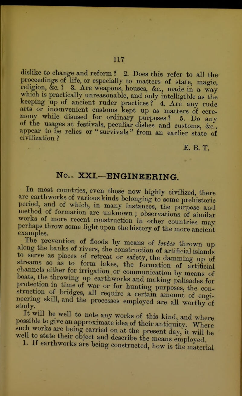 dislike to change and refonn ? 2. Does this refer to all the proceedings of life, or especially to matters of state, magic, religion, &c. '( 3. Are weapons, houses, &c., made in a way which is practically unreasonable, and only intelligible as the keeping up of ancient ruder practices ? 4, Are any i-ude arts or inconvenient customs kept up as matters of cere- mony while disused for ordinary purposes? 5. Do any of the usages at festivals, peculiar dishes and customs, &c., appear to be relics or  survivals from an earlier state of civilization ? E. B. T. No.. XXL—ENGINEERING. In most countries, even those now highly civilized, there are earthworks of various kinds belonging to some prehistoric period and of which, in many instances, the purpose and method of formation are unknown ; observations of similar works of more recent construction in other countries mav perhaps throw some light upon the history of the more ancient The prevention of floods by means of levees thrown up along the banks of rivers, the construction of artificialislands to serve as places of retreat or safety, the damming up of streams so as to form lakes, the formation of artificial cliannels either for irrigation or communication by means of boats, the throwing up earthworks and making palisades for ])rotection in time of war or for hunting purposes, the con- struction of bridges, all require a certain amount of enai- study ^ processes employed are all worthy of It will be well to note any works of this kind, and where possible to give an approximate idea of their antiquity Where such works are being carried on at the present day, it will be well to state their object and describe the means employed 1. If earthworks are being constructed, how is the material
