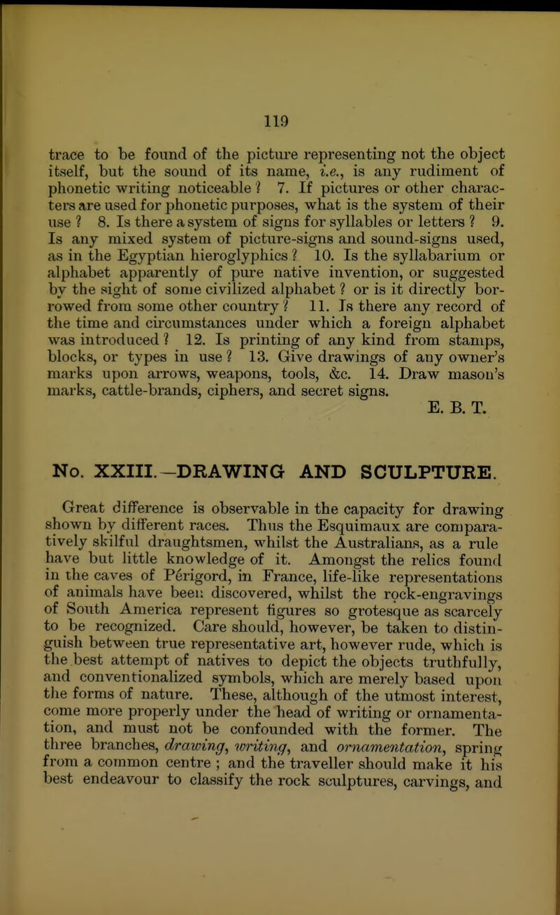 trace to be found of the picture representing not the object itself, but the sound of its name, i.e., is any rudiment of phonetic writing noticeable ? 7. If pictures or other charac- ters are used for phonetic purposes, what is the system of their use ? 8. Is there a system of signs for syllables or letters ? 9. Is any mixed system of picture-signs and sound-signs used, as in the Egyptian hieroglyphics ? 10. Is the syllabarium or alphabet apparently of pure native invention, or suggested by the sight of some civilized alphabet ? or is it directly bor- rowed from some other country '/ 11. Is there any record of the time and cu-cumstances under which a foreign alphabet was introduced ? 12. Is printing of any kind from stamps, blocks, or types in use ? 13. Give drawings of any owner's marks upon arrows, weapons, tools, &c. 14. Draw mason's marks, cattle-brands, ciphers, and secret signs. E. B. T. No. XXIII.-DRAWING AND SCULPTURE. Great difference is observable in the capacity for drawing shown by different races. Thus the Esquimaux are compara- tively skilful draughtsmen, whilst the Australians, as a rule have but little knowledge of it. Amongst the relics found in the caves of Perigord, in France, life-like representations of animals have been discovered, whilst the rock-engravings of South America represent figures so grotesque as scarcely to be recognized. Care should, however, be taken to distin- guish between true representative art, however rude, which is the best attempt of natives to depict the objects truthfully, and conventionalized symbols, which are merely based upon the forms of nature. These, although of the utmost interest, come more properly under the head of writing or ornamenta- tion, and must not be confounded with the former. The three branches, drawing, writing, and ornamentation, spring from a common centre ; and the traveller should make it his best endeavour to classify the rock sculptures, carvings, and