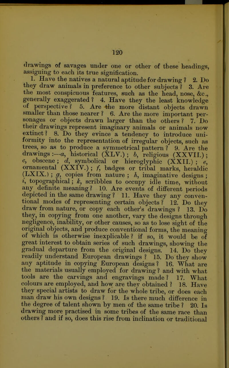 drawings of savages under one or other of these headings, assigning to each its true signification. 1. Have the natives a natural aptitude for drawing ? 2. Do they draw animals in preference to other subjects ? 3. Are the most conspicuous features, such as the head, nose, &c., generally exaggerated 1 4. Have they the least knowledge of perspective'{ 5, Are 4he more distant objects drawn smaller than those nearer ? 6. Are the more important per- sonages or objects drawn larger than the others ? 7. Do their drawings represent imaginary animals or animals now extinct? 8. Do they evince a tendency to introduce uni- formity into the representation of irregular objects, such as trees, so as to produce a symmetrical pattern ? 9. Are the drawings -.—a, historical (XLV.) ; b, religious (XXVII.) ; c, obscene; d, symbolical or hieroglyphic (XXII.) ; e, ornamental (XXIV.) ; f, badges or tribal marks, heialdic (LXIX.) ; ff, copies from nature ; h, imaginative designs ; topographical; k, scribbles to occupy idle time, without any definite meaning? 10. Are events of diflFerent periods depicted in the same drawing ? 11. Have they any conven- tional modes of representing certain objects? 12. Do they draw from nature, or copy each othei-'s drawings ? 13. Do they, in copying from one another, vary the designs through negligence, inability, or other causes, so as to lose sight of the original objects, and produce conventional forms, the meaning of which is otherwise inexplicable? if so, it would be of great interest to obtain series of such drawings, showing the gradual departure from the original designs. 14. Do they readily understand European drawings ? 15. Do they show any aptitude in copying European designs? 16. What are the materials usually employed for drawing ? and with what tools are the carvings and engravings made ? 17. What colom-s are employed, and how are they obtained ? 18. Have they special artists to draw for the whole tribe, or does each man draw his own designs ? 19. Is there much difference in the degree of talent shown by men of the same tribe ? 20. Is drawing more practised in some tribes of the same race than others ? and if so, does this rise from inclination or traditional