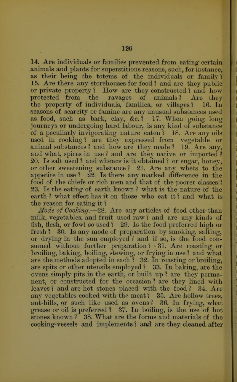 14. Are individuals or families prevented from eating cei-tain animals and plants for superstitious reasons, such, for instance, as their being the totems of the individuals or family ? 15. Are there any storehouses for food ? and are they public or private property ? How are they constructed 1 and how protected from the ravages of animals 1 Are they the property of individuals, families, or villages ? 16. In seasons of scarcity or famine are any unusual substances used as food, such as bark, clay, &c. ? 17. When going long journeys or undergoing hard labour, is any kind of substance of a peculiarly invigorating nature eaten ? 18. Ai'e any oils used in cooking ? are they expressed from vegetable or animal substances 1 and how are they made 1 19. Are any, and what, spices in use 1 and are they native or impoited ? 20. Is salt used 1 and whence is it obtained 1 or sugar, honey, or other sweetening substance ? 21. Are any whets to the appetite in use ? 22. Is there any marked difference in the food of the chiefs or rich men and that of the poorer classes ? 23. Is the eating of earth known ? what is the nature of the earth ? what effect has it on those who eat it 1 and what is the reason for eating it 1 Mode of Cooking.—28. Are any articles of food other than milk, vegetables, aad fruit used raw ? and are any kinds of fish, flesh, or fowl so used ? 29. Is the food preferred high or fresh 1 30. Is any mode of preparation by smoking, salting, or drying in the sun emjiloyed 1 and if so, is the food con- sumed without further preparation? -31. Are roasting or broiling, baking, boiling, stewing, or frying in visel and what are the methods adopted in each ? 32. In roasting or broiling, are spits or other utensils employed ? 33. In baking, are the ovens simply pits in the earth, or built up 1 are they perma- nent, or constructed for the occasion I are they lined with leaves ? and are hot stones placed with the food ? 34. Are any vegetables cooked with the meat ? 35. Are hollow trees, ant-hills, or such like used as ovens ? 36. In frying, what grease or oil is preferred ? 37. In boiling, is the use of hot stones known ? 38. What are the forms and materials of the cooking-vessels and implements ? and are they cleaned after