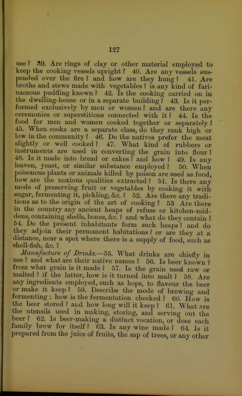 use 1 39. Are rings of clay or other material employed to keep the cooking vessels upright ? 40. Are any vessels sus- ended over the lire ? and how are they hung ? 41. Are roths and stews made with vegetables ? is any kind of fari- naceous pudding known 1 42. Is the cooking carried on in the dwelling-house or in a separate building 1 43. Is it per- formed exclusively by men or women ? and are there any ceremonies or superstitions connected with it ? 44. Is the food for men and women cooked together or separately ? 45. When cooks are a separate class, do they rank high or low in the community ? 46. Do the natives prefer the meat slightly or well cooked? 47. What kind of rubbers or instruments are used in converting the grain into flour 48. Is it made into bread or cakes ? and how ? 49. Is any leaven, yeast, or similar substance employed? 50. When poisonous plants or animals killed by poison are used as food, how are the noxious qualities extracted ? 51. Is there any mode of preserving fruit or vegetables by cooking it with sugar, fermenting it, pickling, &c. ? 52. Are there any tradi- tions as to the origin of the art of cooking ? 53 Are there in the country any ancient heaps of refuse or kitchen-mid- dens, containing shells, bones, &c. ? and what do they contain ? 54. Do the present inhabitants form such heaps? and do they adjoin their permanent habitations ? or are they at a distance, near a spot where there is a supply of food, such as shell-fish, &c. ? Manufacture of Drinks.—5b. What drinks are chiefly in use ? and what are their native names ? 56. Is beer known 1 from what grain is it made ? 57. Is the grain used raw or malted ? if the latter, how is it turned into malt 1 58. Are any ingredients employed, such as hops, to flavour the beer or make it keep ? 59. Describe the mode of brewing and fermenting : how is the fermentation checked ? 60. How is the beer stored ? and how long will it keep ? 61. What fire the utensils used in making, storing, and serving out the beer ? 62. Is beer-making a distinct vocation, or does each family brew for itself ? 63. Is any wine made ? 64. Is it prepared from the juice of fruits, the sap of trees, or any other