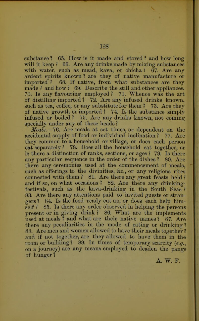 substance? 65. How is it made and stored? and how long will it keep ? 66. Are any drinks made by mixing substances with water, such as mead, kava, or chicha ? 67. Are any ardent spirits known ? are they of native manufacture or imported 1 68. If native, from what substances are they made ? and how ? 69. Describe the still and other appliances, 70. Is any flavouring employed ? 71. Whence was the art of distilling imported ? 72. Are any infused drinks known, such as tea, coffee, or any substitute for them ? 73. Are they of native growth or impoiiied ( 74. Is the substance simply infused or boiled ? 75. Are any drinks known, not coming specially under any of these heads ? Meals.—76. Are meals at set times, or dependent on the accidental supply of food or individual inclination 1 77. Are they common to a household or village, or does each person eat separately ? 78. Does all the household eat together, or is there a distinction of ranks, sections, or ages ? 79. Is there any particular sequence in the order of the dishes ? 80. Are there any ceremonies used at the commencement of meals, such as offerings to the divinities, &c., or any religious rites connected with them ? 81. Ai-e there any great feasts held ? and if so, on what occasions ? 82. Are there any dl'inking- festivals, such as the kava-drinking in the South Seas I 83. Are there any attentions paid to invited guests or stran- gers 1 84. Is the food ready cut up, or does each help him- self 1 85. Is there any order observed in helping the persons present or in giving drink ? 86. What are the implements used at meals ? and what are their native names 1 87. Are there any peculiarities in the mode of eating or drinking ? 88. Are men and women allowed to have their meals together ? and if not together, are they allowed to have them in the I'oom or building'? 89. In times of temporary scarcity {e.g., on a journey) are any means employed to deaden the pangs of hunger? A. W. F.