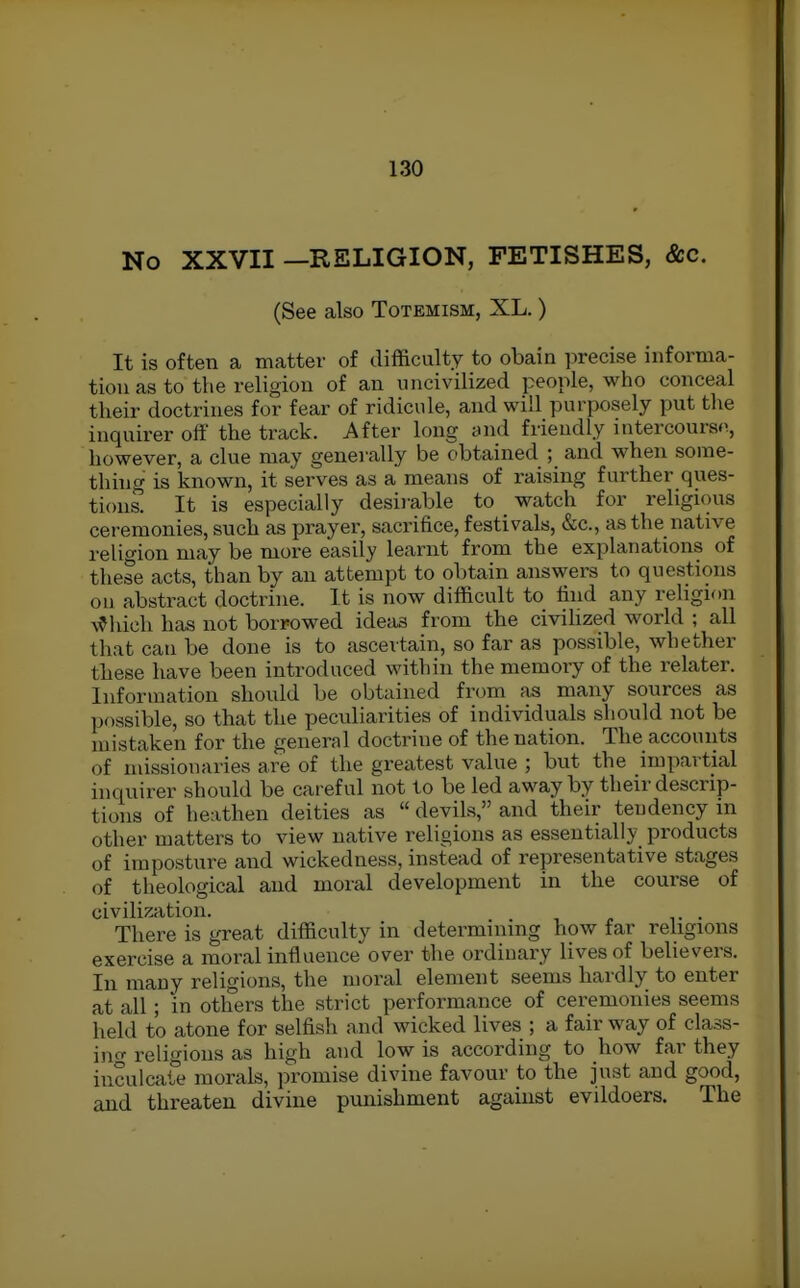 No XXVII —RELIGION, FETISHES, &c. (See also Totemism, XL.) It is often a matter of difficulty to obain precise informa- tion as to the religion of an uncivilized people, who conceal their doctrines for fear of ridicule, and will purposely put the inquirer off the track. After long and friendly intercours<i, however, a clue may generally be obtained ; and when some- thing is known, it serves as a means of raising further ques- tions. It is especially desirable to watch for religious ceremonies, such as prayer, sacrifice, festivals, &c., as the native religion may be more easily learnt from the explanations of these acts, than by an attempt to obtain answers to questions on abstract doctrine. It is now difficult to find any religion A^hieh has not borrowed ideas from the civihzed world ; all that can be done is to ascertain, so far as possible, whether these have been introduced within the memory of the relater. Information should be obtained from as many sources as possible, so that the peculiarities of individuals should not be mistaken for the general doctrine of the nation. The accounts of missionaries are of the greatest value ; but the impartial hiquirer should be careful not to be led away by their descrip- tions of heathen deities as  devils, and their tendency m other matters to view native religions as essentially products of imposture and wickedness, instead of representative stages of theological and moral development in the course of civilization. . There is great difficulty in determining how far religions exercise a moral influence over the ordinary lives of believers. In many religions, the moral element seems hardly to enter at all; in others the strict performance of ceremonies seems held to atone for selfish and wicked lives ; a fair way of class- ing religions as high and low is according to how far they inculcate morals, promise divine favour to the just and good, and threaten divine punishment against evildoers. The
