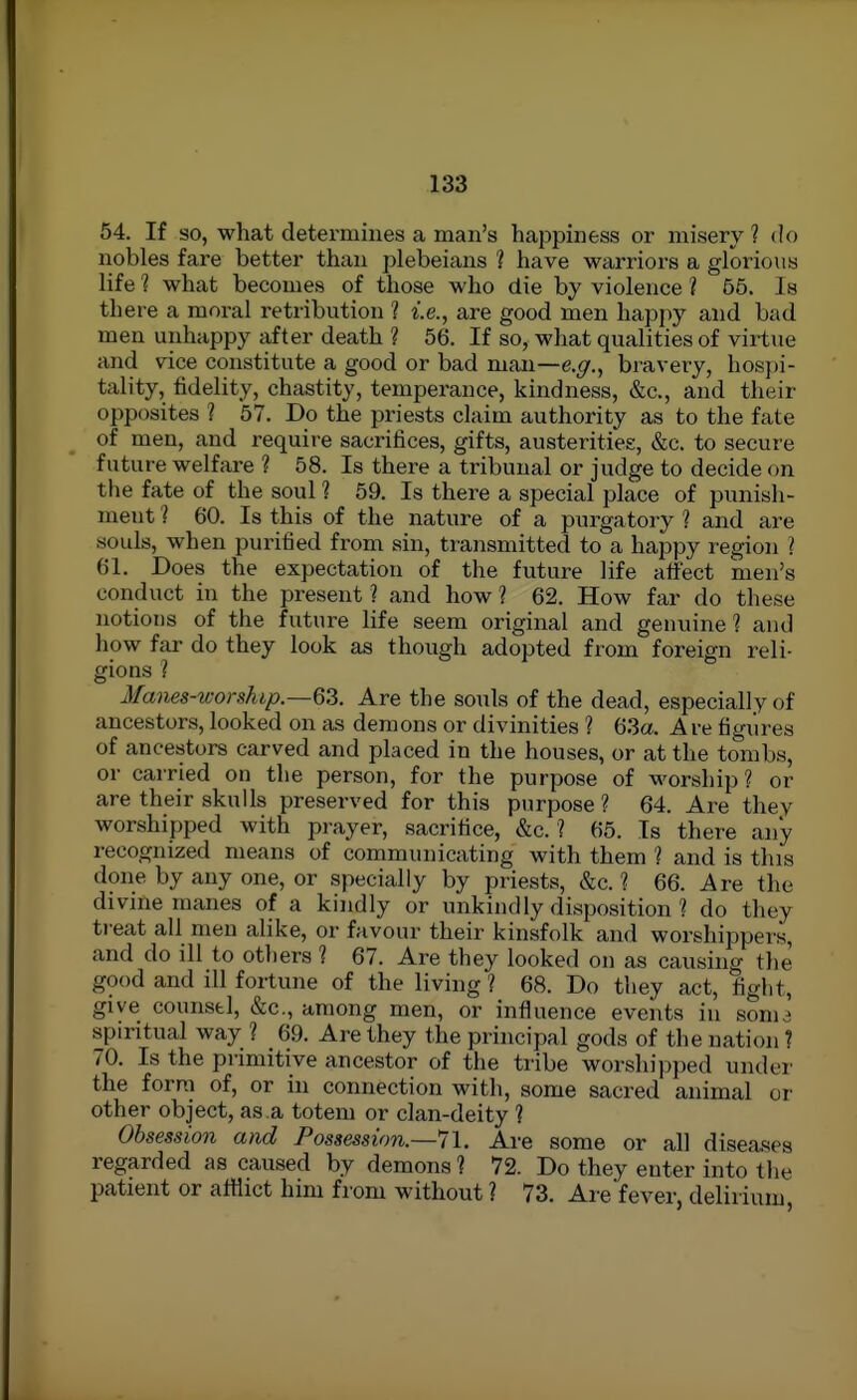 54. If so, what determines a man's happiness or misery ? do nobles fare better than plebeians ? have warriors a glorious life 1 what becomes of those who die by violence ? 66. Is there a moral retribution ? i.e., are good men happy and bad men unhappy after death ? 56. If so, what qualities of virtue and vice constitute a good or bad man—e.^., bravery, hospi- tality, iidelity, chastity, temperance, kindness, &c., and their opposites ? 67. Do the priests claim authority as to the fate of men, and require sacrifices, gifts, austerities, &c. to secure future welfare ? 58. Is there a tribunal or judge to decide on the fate of the soul ? 59. Is there a special place of punish- ment l 60. Is this of the nature of a purgatory ? and are souls, when purified from sin, transmitted to a happy region ? 61. Does the expectation of the future life affect men's conduct in the present ? and how ? 62. How far do these notions of the future life seem original and genuine 1 and how far do they look as though adopted from foreign reli- gions ? Ma')i£s-worship.—63. Are the souls of the dead, especially of ancestors, looked on as demons or divinities ? 63a. Are figxires of ancestors carved and placed in the houses, or at the tombs, or carried on the person, for the purpose of worship? or are their skulls preserved for this purpose ? 64. Are they worshipped with pi-ayer, sacrifice, &c. ? 65. Is there any recognized means of communicating with them ? and is this done by any one, or specially by priests, &c. ? 66. Are the divine manes of a kindly or unkindly disposition ? do they ti'eat all men alike, or favour their kinsfolk and worshippers, and do ill to others ? 67. Are they looked on as causing the good and ill fortune of the living ? 68. Do they act, fight, give counstl, &c., among men, or influence events iu sonu spiritual way ? 69. Are they the principal gods of the nation ? 70. Is the primitive ancestor of the tribe worshipi)ed under the form of, or in connection with, some sacred animal or other object, as.a totem or clan-deity ] Obsession and Possession.—71. Are some or all diseases regarded as caused by demons ? 72. Do they enter into the patient or atttict him from without ? 73. Are fever, delirium