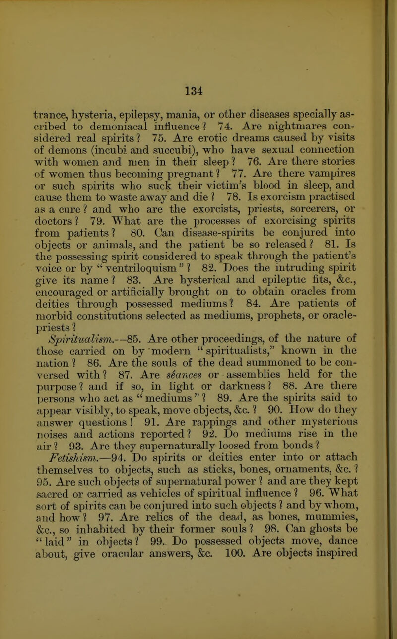 trance, hysteria, epilepsy, mania, or other diseases specially as- cribed to demoniacal influence ? 74. Are nightmares con- sidered real spirits ? 75. Are erotic dreams caused by visits of demons (incubi and succubi), who have sexual coimection with women and men in their sleep ? 76. Are there stories of women thus becoming pregnant'] 77. Are there vampires or such spii-its who suck their victim's blood in sleep, and cause them to waste away and die I 78. Is exorcism practised as a cure ? and who are the exorcists, priests, sorcerers, or doctors? 79. What are the processes of exorcising spirits from patients? 80. Can disease-spirits be conjured into objects or animals, and the patient be so released ? 81. Is the possessing spirit considered to speak through the patient's voice or by  ventriloquism  ? 82. Does the intruding spirit give its name ? 83. Are hysterical and epileptic fits, &c., encouraged or artificially brought on to obtain oracles from deities through possessed mediums? 84. Are patients of morbid constitutions selected as mediums, prophets, or oracle- priests ? /Spiritualism.—85. Are other proceedings, of the nature of those carried on by modern  spiritualists, known in the nation ? 86. Are the souls of the dead summoned to be con- versed with? 87. Are stances or assemblies held for the purpose? and if so, in light or darkness? 88. Are there persons who act as  mediums  ? 89. Are the spirits said to appear visibly, to speak, move objects, &c. ? 90. How do they answer questions ! 91. Are rappings and other mysterious noises and actions reported? 92. Do mediums rise in the air ? 93. Are they supernaturally loosed from bonds 1 Fetishism.—94. Do spirits or deities enter into or attach themselves to objects, such as sticks, bones, ornaments, &c. ? 95. Are such objects of supernatural power ? and are they kept sacred or carried as vehicles of spiritual influence ? 96. What sort of spirits can be conjured into such objects ? and by whom, and how? 97. Are relics of the dead, as bones, mummies, &c., so inhabited by their former souls ? 98. Can ghosts be  laid  in objects ? 99. Do possessed objects move, dance about, give oracular answers, &c. 100. Are objects inspired