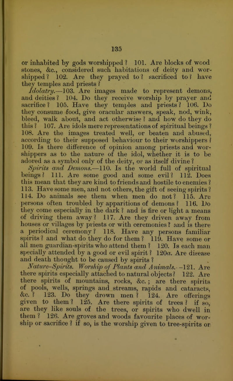 or inliabited by gods worshipped ? 101. Are blocks of wood stones, &c., considered such habitations of deity and wor- shipped ? 102. Are they prayed to ? sacrificed to ( have they temples and priests ( Idolatry/.—103. Are images made to represent demons, and deities ? KM. Do they receive worship by prayer and sacrifice ] 105. Have they temples and priests ? 106. Do they consume food, give oracular answers, speak, nod, wink, bleed, walk about, and act otherwise ? and how do they do this I 107. Are idols mere representations of spiritual beings ? 108. Are the images treated well, or beaten and abused, according to their supposed behaviour to their worshippers ( 109. Is there difference of opinion among priests and wor- shipper as to the nature of the idol, whether it is to be adored as a symbol only of the deity, or as itself divine 1 Spirits and Demons.—110. Is the world full of spiritual beings? 111. Are some good and some evil? 112. Does this mean that they are kind to friends and hostile to enemies ? 113. Have some men, and not others, the gift of seeing spirits ? 114. Do animals see them when men do not? 115. Are ])ersons often troubled by apparitions of demons ? IIG. Do they come especially in the dark ? and is fire or light a means of driving them away? 117. Are they driven away from houses or villages by piiests or with ceremonies ? and is there a periodical cei emony ? 118. Have any persons familiar spirits? and what do they do for them? 119. Have some or all men guardian-spirits who attend them ? 120. Is each man specially attended by a good or evil spirit? 120a. Are disease and death thought to be caused by spirits ? Nature-Spirits. Worship of Plants and Animals.--121. Are there spirits especially attached to natural objects? 122. Are there spirits of mountains, rocks, &c.; are there spirits of pools, wells, springs and streams, rapids and cataracts, &c. ? 123. Do they drown men ? 124. Are oiFerings given to them? 125. Are there spirits of trees? if so, are they like souls of the trees, or spirits who dwell in them ? 12f). Are groves and woods favourite places of wor- ship or sacrifice ? if so, is the worship given to tree-spirits or